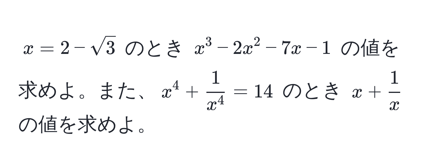 $x = 2 - sqrt(3)$ のとき $x^(3 - 2x^2 - 7x - 1$ の値を求めよ。また、$x^4 + frac1)x^4 = 14$ のとき $x +  1/x $ の値を求めよ。