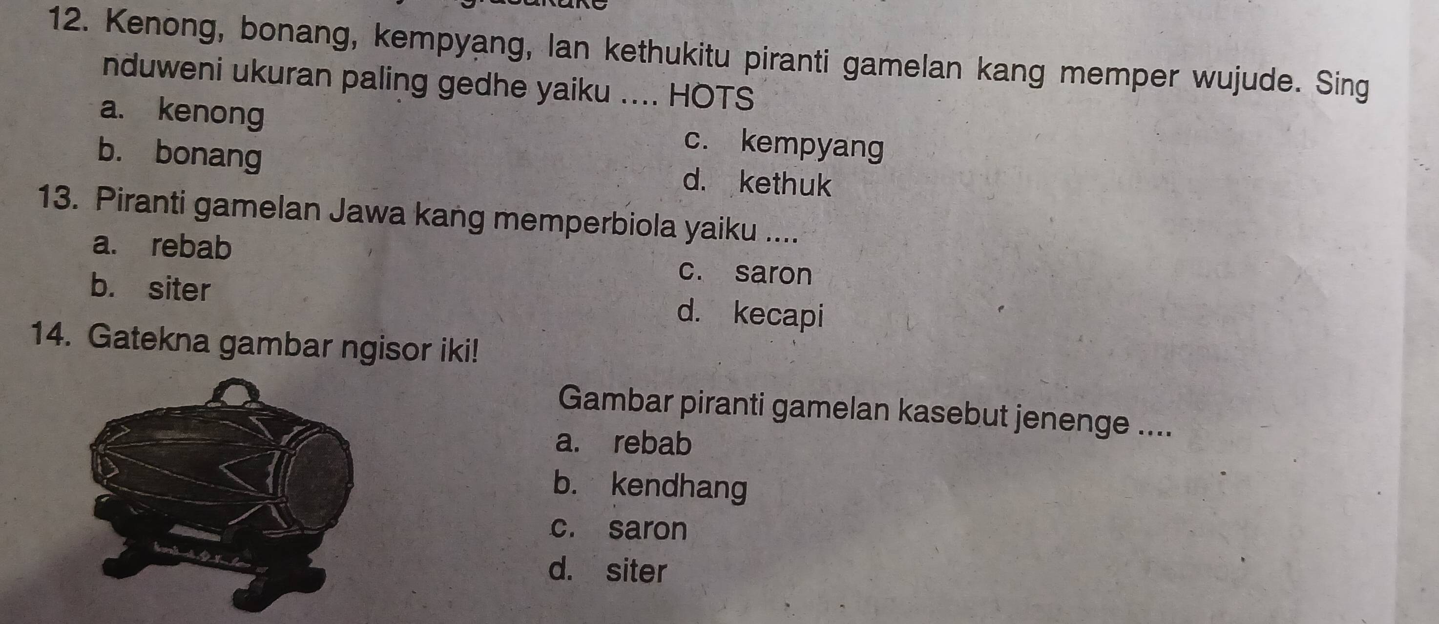 Kenong, bonang, kempyang, lan kethukitu piranti gamelan kang memper wujude. Sing
nduweni ukuran paling gedhe yaiku .... HOTS
a. kenong c. kempyang
b. bonang d. kethuk
13. Piranti gamelan Jawa kang memperbiola yaiku ....
a. rebab c. saron
b. siter d. kecapi
14. Gatekna gambar ngisor iki!
Gambar piranti gamelan kasebut jenenge ....
a. rebab
b. kendhang
c. saron
d. siter