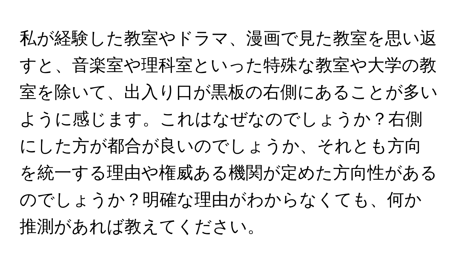 私が経験した教室やドラマ、漫画で見た教室を思い返すと、音楽室や理科室といった特殊な教室や大学の教室を除いて、出入り口が黒板の右側にあることが多いように感じます。これはなぜなのでしょうか？右側にした方が都合が良いのでしょうか、それとも方向を統一する理由や権威ある機関が定めた方向性があるのでしょうか？明確な理由がわからなくても、何か推測があれば教えてください。