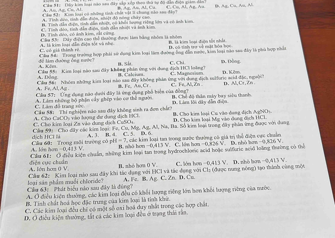 Dãy kim loại nào sau đây sắp xếp theo thứ tự độ dẫn điện giảm dân?
A. Au, Ag, Cu, Al. B. Ag, Au, Al, Cu. C. Cu, Al, Ag, Au. D. Ag, Cu, Au, Al.
Câu 52: Kim loại có những tính chất vật lí chung nào sau đây?
A. Tính dẻo, tính dẫn điện, nhiệt độ nóng chảy cao.
B. Tính dẫn điện, tính dẫn nhiệt, có khổi lượng riêng lớn và có ánh kim.
C. Tính dèo, tính dẫn điện, tính dẫn nhiệt và ánh kim.
D. Tính dẻo, có ánh kim, rất cứng.
Câu 53: Dây điện cao thế thường được làm bằng nhôm là nhôm
A. là kim loại dẫn điện tốt và nhẹ. B là kim loại điện tốt nhất.
C. có giá thành rẻ. D. có tính trơ về mặt hóa học.
Câu 54: Trong trường hợp phải sử dụng kim loại làm đường ống dẫn nước, kim loại nào sau đây là phù hợp nhất
để làm đường ống nước?
A. Kẽm. B. Sắt. C. Chì. D. Đồng.
Câu 55: Kim loại nào sau đây không phản ứng với dung dịch HCl loãng?
A. Đồng. B. Calcium. C. Magnesium. D. Kẽm.
Câu 56: Nhóm những kim loại nào sau đây không phản ứng với dung dịch sulfuric acid đặc, nguội?
A. Fe, Al, Ag . B. Fe, Au,Cr . C. Fe, Al, Zn . D. Al,Cr, Zn .
Câu 57: Ứng dụng nào dưới đây là ứng dụng phổ biến của đồng?
A. Làm những bộ phận cấy ghép vào cơ thể người. B. Chế độ thân máy bay siêu thanh.
C. Làm đồ trang sức. D. Làm lõi dây dẫn điện.
Câu 58: Thí nghiệm nào sau đây không sinh ra đơn chất?
A. Cho CaCO_3 vào lượng dư dung dịch HCl.  B. Cho kim loại Cu vào dung dịch AgN O_3
C. Cho kim loại Zn vào dung dịch CuSO4. D. Cho kim loại Mg vào dung dịch HCl.
Câu 59: Cho dãy các kim loại: Fe, Cu, Mg, Ag, Al, Na, Ba. Số kim loại trong dãy phản ứng được với dung
dịch HCl là A. 3. B. 4. C. 5. D. 6.
Câu 60: Trong môi trường có pH =7 T, các kim loại tan trong nước thường có giá trị thế điện cực chuẩn
A. lớn hơn −0,413 V. B. nhỏ hơn −0,413 V. C. lớn hơn −0,826 V. D. nhỏ hơn −0,826 V.
Câu 61: Ở điều kiện chuẩn, những kim loại tan trong hydrochloric acid hoặc sulfuric acid loãng thường có thể
điện cực chuẩn
A. lớn hơn 0 V. B. nhỏ hơn 0 V. C. lớn hơn −0,413 V. D. nhỏ hơn −0,413 V.
Câu 62: Kim loại nào sau đây khi tác dụng với HCl và tác dụng với Cl_2 (được nung nóng) tạo thành cùng một
loại sản phẩm muối chloride? A. Fe. B. Ag. C. Zn. D. Cu.
Câu 63:Phát biểu nào sau đây là đúng?
A. Ở điều kiện thường, các kim loại đều có khối lượng riêng lớn hơn khối lượng riêng của nước.
B. Tính chất hoá học đặc trưng của kim loại là tính khử.
C. Các kim loại đều chỉ có một số oxi hoá duy nhất trong các hợp chất.
D. Ở điều kiện thường, tất cả các kim loại đều ở trạng thái rắn.