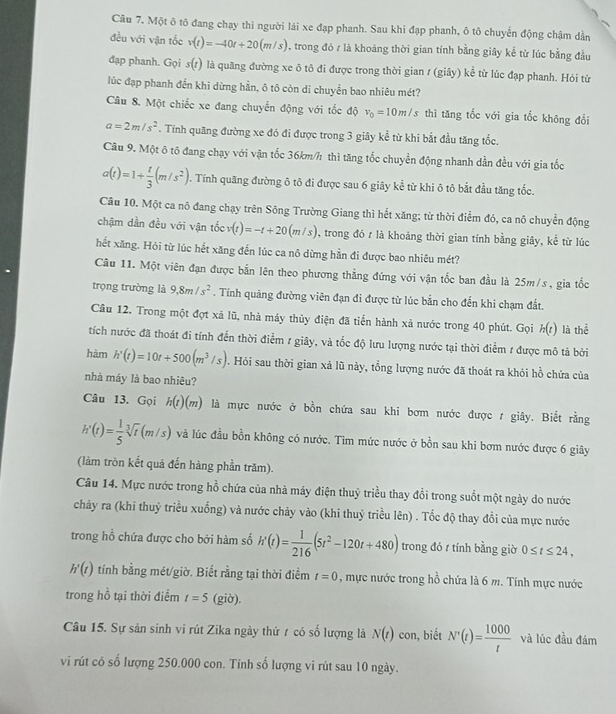 Một ô tô đang chạy thì người lái xe đạp phanh. Sau khi đạp phanh, ô tô chuyển động chậm dần
đều với vận tốc v(t)=-40t+20(m/s) , trong đó z là khoảng thời gian tính bằng giây kể từ lúc bằng đầu
đạp phanh. Gọi s(t) là quãng đường xe ô tô đi được trong thời gian / (giây) kể từ lúc đạp phanh. Hỏi từ
lúc đạp phanh đến khi dừng hần, ô tô còn di chuyển bao nhiêu mét?
Câu 8. Một chiếc xe đang chuyển động với tốc độ v_0=10m/s thì tăng tốc với gia tốc không đổi
a=2m/s^2. Tính quãng đường xe đó đi được trong 3 giây kể từ khi bắt đầu tăng tốc.
Câu 9. Một ô tô đang chạy với vận tốc 36km/h thì tăng tốc chuyển động nhanh dần đều với gia tốc
a(t)=1+ t/3 (m/s^2). Tính quãng đường ô tô đi được sau 6 giây kể từ khi ô tô bắt đầu tăng tốc.
Câu 10. Một ca nô đang chạy trên Sông Trường Giang thì hết xăng; từ thời điểm đó, ca nô chuyển động
chậm dần đều với vận tốc v(t)=-t+20(m/s) , trong đó r là khoảng thời gian tính bằng giây, kể từ lúc
hết xăng. Hỏi từ lúc hết xăng đến lúc ca nô dừng hằn đi được bao nhiêu mét?
Cầu 11. Một viên đạn được bắn lên theo phương thẳng đứng với vận tốc ban đầu là 25m/s, gia tốc
trọng trường là 9,8m/s^2. Tính quảng đường viên đạn đi được từ lúc bắn cho đến khi chạm đất.
Câu 12. Trong một đợt xã lũ, nhà máy thủy điện đã tiến hành xả nước trong 40 phút. Gọi h(t) là thể
tích nước đã thoát đi tính đến thời điểm 1 giây, và tốc độ lưu lượng nước tại thời điểm 1 được mô tả bởi
hàm h'(t)=10t+500(m^3/s). Hỏi sau thời gian xã lũ này, tổng lượng nước đã thoát ra khỏi hồ chứa của
nhà máy là bao nhiêu?
Câu 13. Gọi h(t)(m) là mực nước ở bồn chứa sau khi bơm nước được t giây. Biết rằng
h'(t)= 1/5 sqrt[3](t)(m/s) và lúc đầu bồn không có nước. Tìm mức nước ở bồn sau khi bơm nước được 6 giây
(làm tròn kết quả đến hàng phần trăm).
Câu 14. Mực nước trong hồ chứa của nhà máy điện thuỷ triều thay đổi trong suốt một ngày do nước
chảy ra (khi thuỷ triều xuống) và nước chảy vào (khi thuỷ triều lên) . Tốc độ thay đổi của mực nước
trong hỗ chứa được cho bởi hàm số h'(t)= 1/216 (5t^2-120t+480) trong đó t tính bằng giờ 0≤ t≤ 24,
h'(t) tính bằng mét/giờ. Biết rằng tại thời điểm t=0 , mực nước trong hồ chứa là 6 m. Tính mực nước
trong hồ tại thời điểm t=5(gio)
Câu 15. Sự sản sinh vi rút Zika ngày thứ 7 có số lượng là N(t) con, biết N'(t)= 1000/t  và lúc đầu đám
vi rút có số lượng 250.000 con. Tính số lượng vi rút sau 10 ngày.