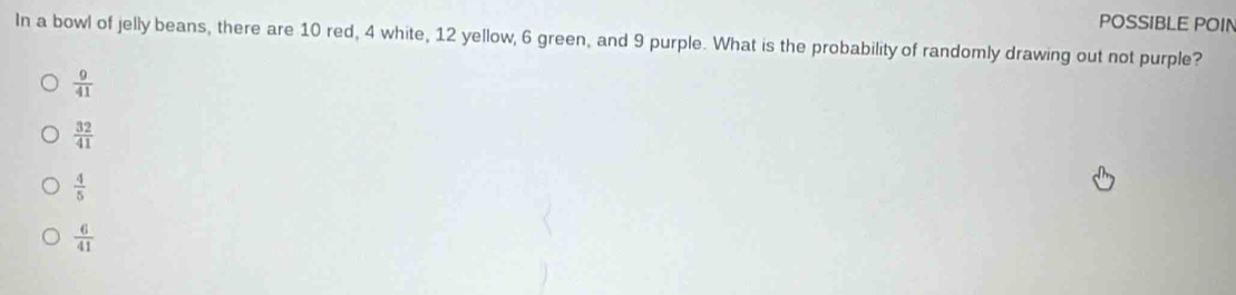 POSSIBLE POIN
In a bowl of jelly beans, there are 10 red, 4 white, 12 yellow, 6 green, and 9 purple. What is the probability of randomly drawing out not purple?
 9/41 
 32/41 
 4/5 
 6/41 