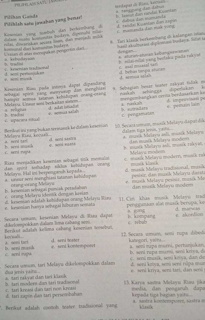 PILIHLAH SATU J 
terdapat di Riau, kecualı.
a. ranggung dan dabus
Pilihan Ganda
Pilihlah satu jawaban yang benar! b. lamut dan randai Kuantan
c. dabus dan mamanda
Kesenian yang tumbuh dan berkembang di d. randai Kuantan dan zapin
dalam suatu komunitas budaya, dipenuhi nilai- c. mamanda dan mak yong
nilai, diwariskan secara lisan, dan menjadi milik
komunal dari komunitas budaya. 8. Tari klasik berkembang di kalangan istan
Uraian di atas merupakan pengertin dari... hasil akulturasi diplomasi budaya. Sifat ta
dengan...
a. aturan-aturan kebangsawanan
a. kebudayaan
b. tradisi
b. nilai-nilai yang berlaku pada rakyat
c. kesenian tradisonal
c. asal muasal tari
d. seni pertunjukan
d. bebas tanpa aturan
e. seni musik
d. semua salah
Kesenian Riau pada intinya dapat dipandang
sebagai spirit yang menyusup dan menghiasi 9. Sebagian besar teater rakyat tidak m
hampir semua tatanan kehidupan orang-orang naskah sehingga diperlukan k
a. naskah d. improvisasi pe
Melayu. Unsur seni berkaitan sistem...
b. tradisi e. semua salah b. sutradara e. pemain lain
a. religius
d. adat istiadat mengembangkan cerita berdasarkan ke
c. upacara ritual c. pengamatan
Berikut ini yang bukan termasuk ke dalam kesenian 10. Secara umum, musik Melayu dapat dik
Melayu Riau, kecuali... dalam tiga jenis, yaitu...
a. seni tari d. seni sastra a. musik Melayu asli, musik Melayu
b. seni musik e. seni suara dan musik Melayu modern
c. seni rupa b. musik Melayu asli, musik rakyat,
Melayu modern
Riau menjadikan kesenian sebagai titik memulai c. musik Melayu modern, musik rak
dan spirit terhadap siklus kehidupan oran musik klasik
Melayu. Hal ini berpengaruh kepada... d. musik Melayu tradisional, musik
a. unsur seni menghiasi tatanan kehidupan pesisir, dan musik Melayu darat
orang-orang Melayu e. musik Melayu pesisir, musik Me
b. kesenian sebagai puncak peradaban dan musik Melayu modern
c. orang Melayu identik dengan kesian
d. kesenian adalah kehidupan orang Melayu Riau 11, Ciri khas musik Melayu trad
e. kesenian hanya sebagai hiburan semata penggunaan alat musik berupa, ke
a. gong d. marwas
Secara umum, kesenian Melayu di Riau dapat b. kompang e. akordion
dikelompokkan dalam lima cabang seni. c. rebab
Berikut adalah kelima cabang kesenian tersebut,
kecuali... 12. Secara umum, seni rupa dibeda
a. seni tari d. seni teater kategori, yaitu...
b. seni musik e. seni kontemporet a. seni rupa murni, pertunjukan,
c. seni rupa b. seni rupa murni, seni kriya, da
c. seni musik, seni kriya, dan de
Secara umum, tari Melayu dikelompokkan dalam d. seni kriya, seni seni rupa mur
dua jenis yaitu... e. seni kriya, seni tari, dan seni
a. tari rakyat dan tari klasik
b. tari modern dan tari tradisonal 13. Karya sastra Melayu Riau jika
c. tari kreasi dan tari non kreasi media, dan pengaruh dapa
d. tari zapin dan tari persembahan kepada tiga bagian yaitu...
a. sastra kontemporer, sastra n
. Berikut adalah contoh teater tradisional yan klasik