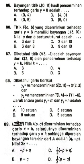 Bayangan titik L(0,11) hasil pencerminan
terhadap garls y=8 adalah . . . .
A. (0,4) C. (4,0)
B. (0,5) D. (5,0)
66. Titik P(a,b) yang dicerminkan terhadap 
garls y=6 memiliki bayangan L'(3,10). 
Nilal σ dan b berturut-turut adalah . . . .
A. 3 dan 2 C. 2 dan 10
B. 3 dan 8 D. 9 dan 10
67. Diketahui titik O'(3,-1) adalah bayangan
dari Q(3,9) oleh pencerminan terhadap
y=k. Nilal k= _
A. 6 C. 4
B. 5 D. 3
68. Diketahui garis berikut:
y_1=m mencerminkan S(2,11)to S'(2,3)
dan
y_2=nme ncerminkan T(1,4)to T'(1,-6). 
Jarak antara garls y_1=m dan y_2=n adalah
A. 10 satuan C. 6 satuan
B. 8 satuan D. 5 satuan
69. (MOTS) Titik A(p,q) dicerminkan terhadap
garis x=h , selanjutnya dicerminkan
terhadap garls y=k sehingga diperoleh
bayangan terakhir dari A adalah (q,-p). 
Nilal 2k= _
A. -p+q C.  1/2 (-p+q)
B. p-q D.  1/2 (p-q)