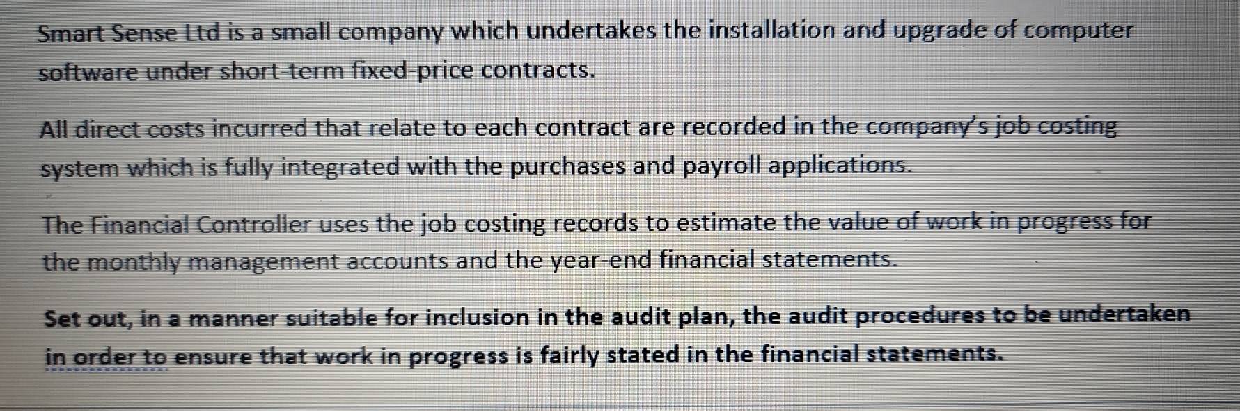 Smart Sense Ltd is a small company which undertakes the installation and upgrade of computer 
software under short-term fixed-price contracts. 
All direct costs incurred that relate to each contract are recorded in the company's job costing 
system which is fully integrated with the purchases and payroll applications. 
The Financial Controller uses the job costing records to estimate the value of work in progress for 
the monthly management accounts and the year -end financial statements. 
Set out, in a manner suitable for inclusion in the audit plan, the audit procedures to be undertaken 
in order to ensure that work in progress is fairly stated in the financial statements.