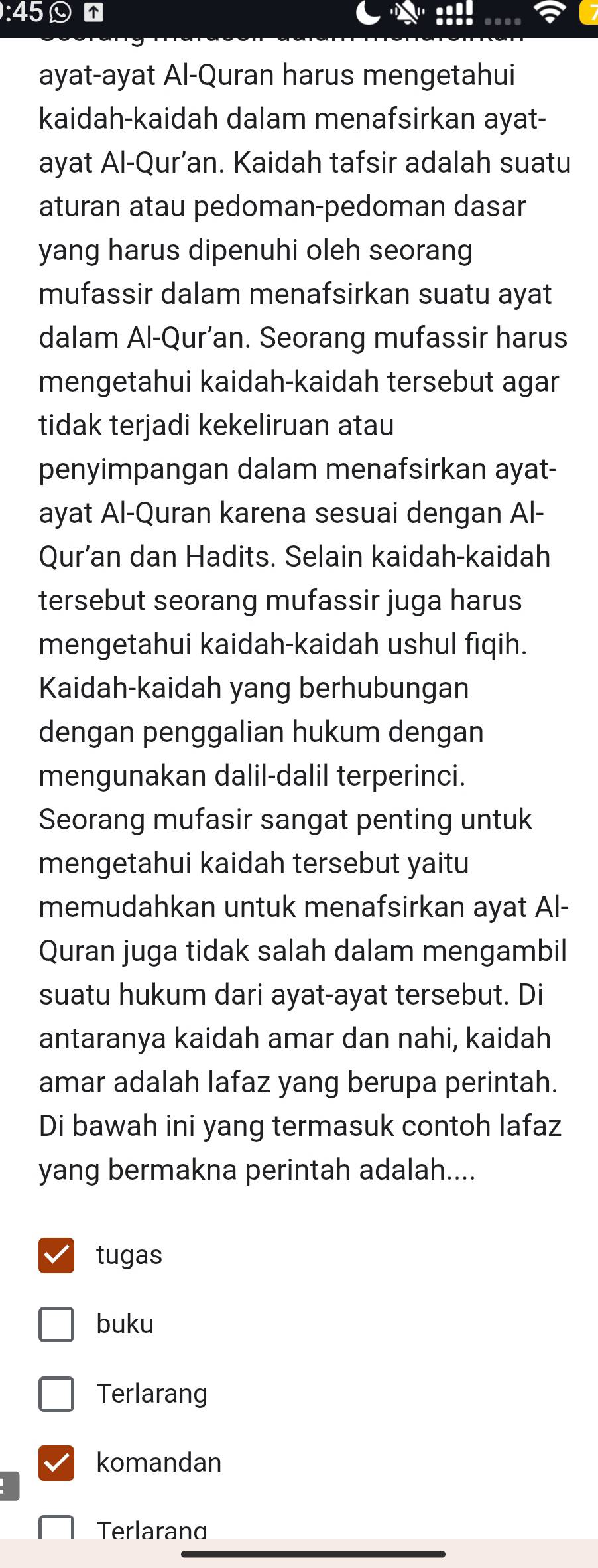 45☺ 
ayat-ayat Al-Quran harus mengetahui 
kaidah-kaidah dalam menafsirkan ayat- 
ayat Al-Qur’an. Kaidah tafsir adalah suatu 
aturan atau pedoman-pedoman dasar 
yang harus dipenuhi oleh seorang 
mufassir dalam menafsirkan suatu ayat 
dalam Al-Qur’an. Seorang mufassir harus 
mengetahui kaidah-kaidah tersebut agar 
tidak terjadi kekeliruan atau 
penyimpangan dalam menafsirkan ayat- 
ayat Al-Quran karena sesuai dengan Al- 
Qur’an dan Hadits. Selain kaidah-kaidah 
tersebut seorang mufassir juga harus 
mengetahui kaidah-kaidah ushul fiqih. 
Kaidah-kaidah yang berhubungan 
dengan penggalian hukum dengan 
mengunakan dalil-dalil terperinci. 
Seorang mufasir sangat penting untuk 
mengetahui kaidah tersebut yaitu 
memudahkan untuk menafsirkan ayat Al- 
Quran juga tidak salah dalam mengambil 
suatu hukum dari ayat-ayat tersebut. Di 
antaranya kaidah amar dan nahi, kaidah 
amar adalah lafaz yang berupa perintah. 
Di bawah ini yang termasuk contoh lafaz 
yang bermakna perintah adalah.... 
tugas 
buku 
Terlarang 
komandan 
Terlarand