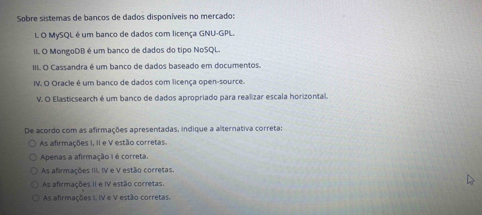 Sobre sistemas de bancos de dados disponíveis no mercado:
1. O MySQL é um banco de dados com licença GNU-GPL.
II. O MongoDB é um banco de dados do tipo NoSQL.
III. O Cassandra é um banco de dados baseado em documentos.
IV. O Oracle é um banco de dados com licença open-source.
V. O Elasticsearch é um banco de dados apropriado para realizar escala horizontal.
De acordo com as afirmações apresentadas, indique a alternativa correta:
As afirmações I, II e V estão corretas.
Apenas a afirmação I é correta.
As afirmações III, IV e V estão corretas.
As afirmações II e IV estão corretas.
As afirmações I, IV e V estão corretas.