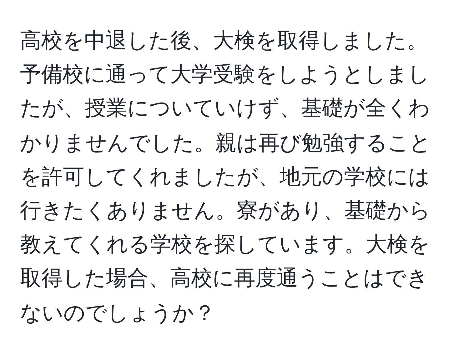 高校を中退した後、大検を取得しました。予備校に通って大学受験をしようとしましたが、授業についていけず、基礎が全くわかりませんでした。親は再び勉強することを許可してくれましたが、地元の学校には行きたくありません。寮があり、基礎から教えてくれる学校を探しています。大検を取得した場合、高校に再度通うことはできないのでしょうか？