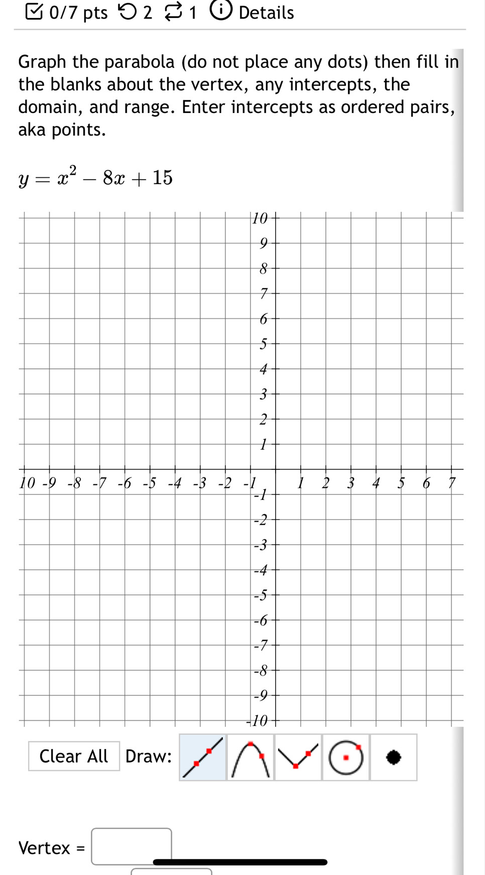 [ 0/7 pts つ 2 % 1 C Details 
Graph the parabola (do not place any dots) then fill in 
the blanks about the vertex, any intercepts, the 
domain, and range. Enter intercepts as ordered pairs, 
aka points.
y=x^2-8x+15
1 
Clear All Draw: 
Vertex . = □ □