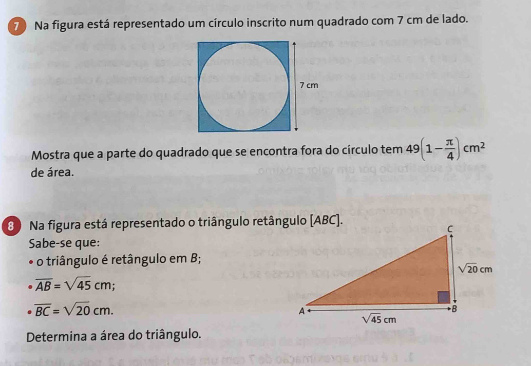 7 ) Na figura está representado um círculo inscrito num quadrado com 7 cm de lado.
Mostra que a parte do quadrado que se encontra fora do círculo tem 49(1- π /4 )cm^2
de área.
8 ) Na figura está representado o triângulo retângulo [ABC].
Sabe-se que:
o triângulo é retângulo em B;
overline AB=sqrt(45)cm;
overline BC=sqrt(20)cm.
Determina a área do triângulo.