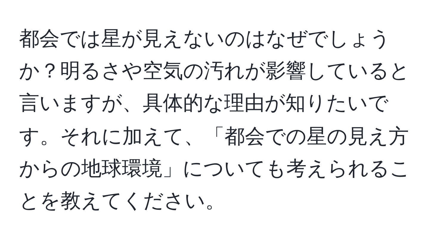 都会では星が見えないのはなぜでしょうか？明るさや空気の汚れが影響していると言いますが、具体的な理由が知りたいです。それに加えて、「都会での星の見え方からの地球環境」についても考えられることを教えてください。