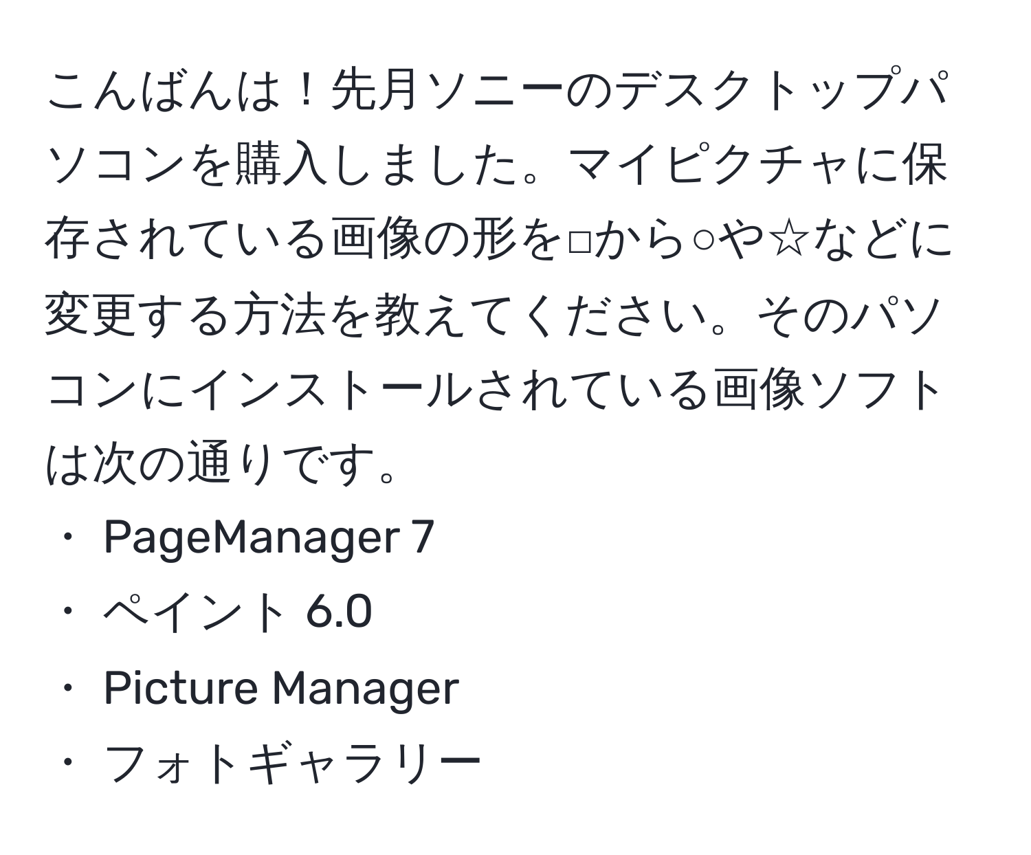 こんばんは！先月ソニーのデスクトップパソコンを購入しました。マイピクチャに保存されている画像の形を□から○や☆などに変更する方法を教えてください。そのパソコンにインストールされている画像ソフトは次の通りです。  
・ PageManager 7  
・ ペイント 6.0  
・ Picture Manager  
・ フォトギャラリー