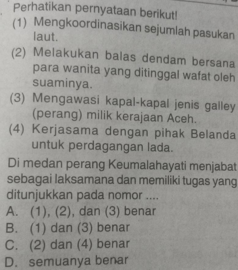 Perhatikan pernyataan berikut!
(1) Mengkoordinasikan sejumlah pasukan
laut.
(2) Melakukan balas dendam bersana
para wanita yang ditinggal wafat oleh
suaminya.
(3) Mengawasi kapal-kapal jenis galley
(perang) milik kerajaan Aceh.
(4) Kerjasama dengan pihak Belanda
untuk perdagangan lada.
Di medan perang Keumalahayati menjabat
sebagai laksamana dan memiliki tugas yang
ditunjukkan pada nomor ....
A. (1), (2), dan (3) benar
B. (1) dan (3) benar
C. (2) dan (4) benar
D. semuanya benar