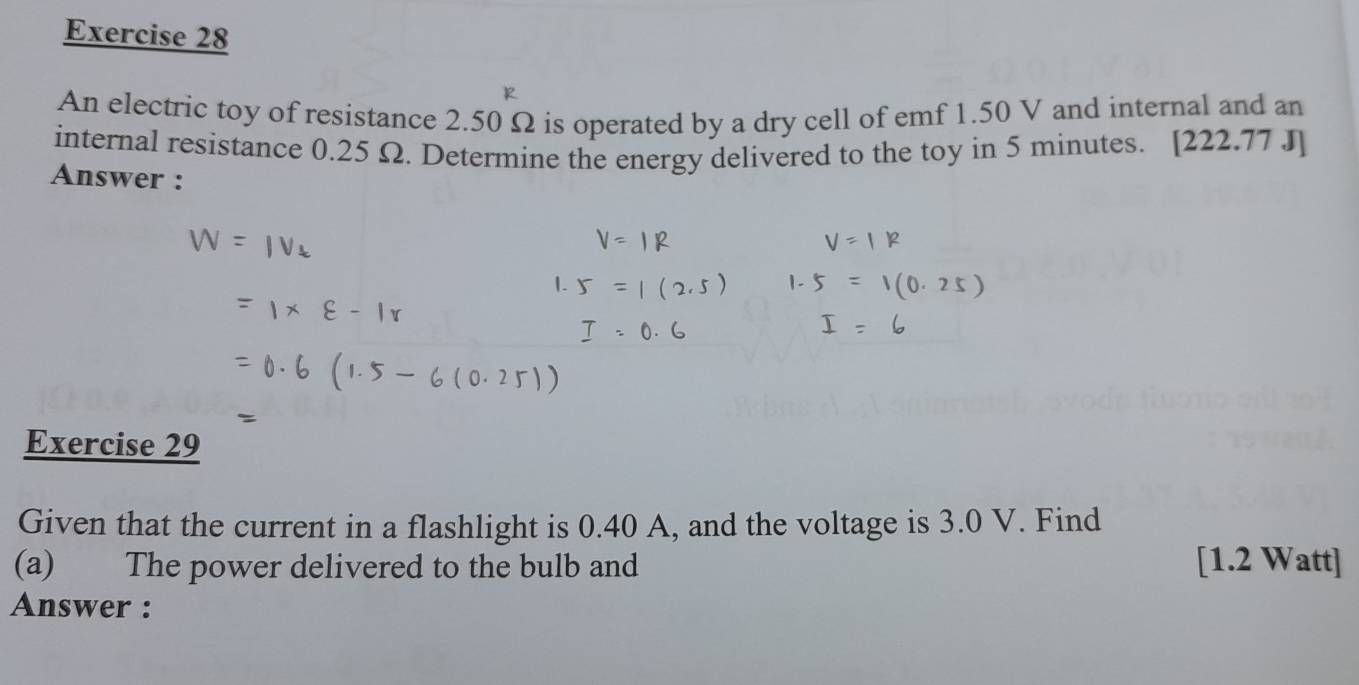 An electric toy of resistance 2.50 Ω is operated by a dry cell of emf 1.50 V and internal and an 
internal resistance 0.25 Ω. Determine the energy delivered to the toy in 5 minutes. [222.77 J] 
Answer : 
Exercise 29 
Given that the current in a flashlight is 0.40 A, and the voltage is 3.0 V. Find 
(a) The power delivered to the bulb and [1.2 Watt ] 
Answer :