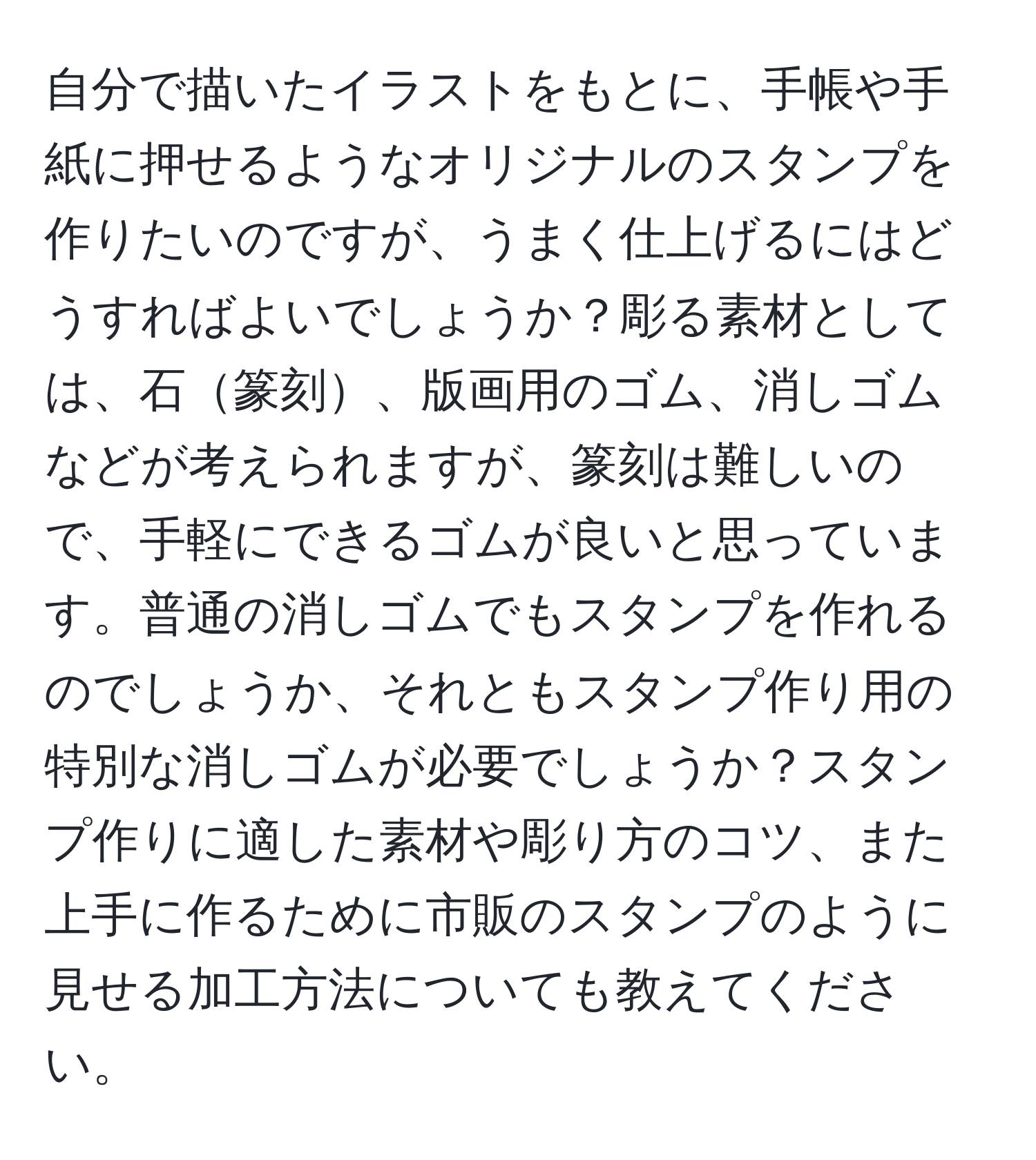 自分で描いたイラストをもとに、手帳や手紙に押せるようなオリジナルのスタンプを作りたいのですが、うまく仕上げるにはどうすればよいでしょうか？彫る素材としては、石篆刻、版画用のゴム、消しゴムなどが考えられますが、篆刻は難しいので、手軽にできるゴムが良いと思っています。普通の消しゴムでもスタンプを作れるのでしょうか、それともスタンプ作り用の特別な消しゴムが必要でしょうか？スタンプ作りに適した素材や彫り方のコツ、また上手に作るために市販のスタンプのように見せる加工方法についても教えてください。