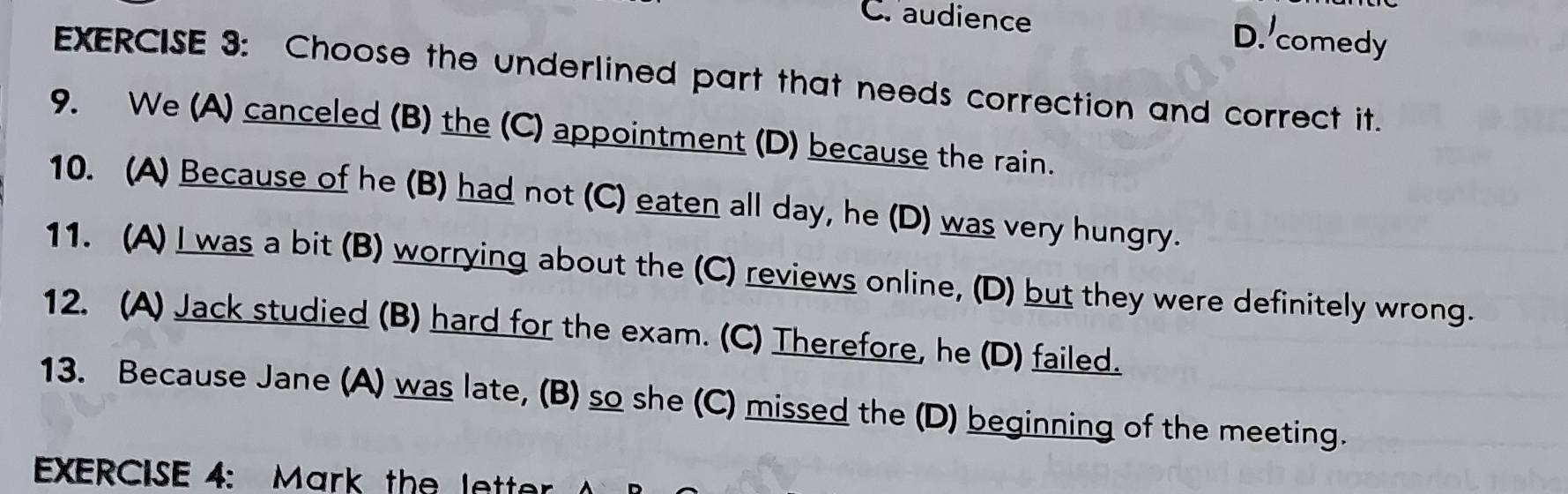 Craudience D. comedy
EXERCISE 3: Choose the underlined part that needs correction and correct it.
9. We (A) canceled (B) the (C) appointment (D) because the rain.
10. (A) Because of he (B) had not (C) eaten all day, he (D) was very hungry.
11. (A) I was a bit (B) worrying about the (C) reviews online, (D) but they were definitely wrong.
12. (A) Jack studied (B) hard for the exam. (C) Therefore, he (D) failed.
13. Because Jane (A) was late, (B) so she (C) missed the (D) beginning of the meeting.
EXERCISE 4: Mark the lett