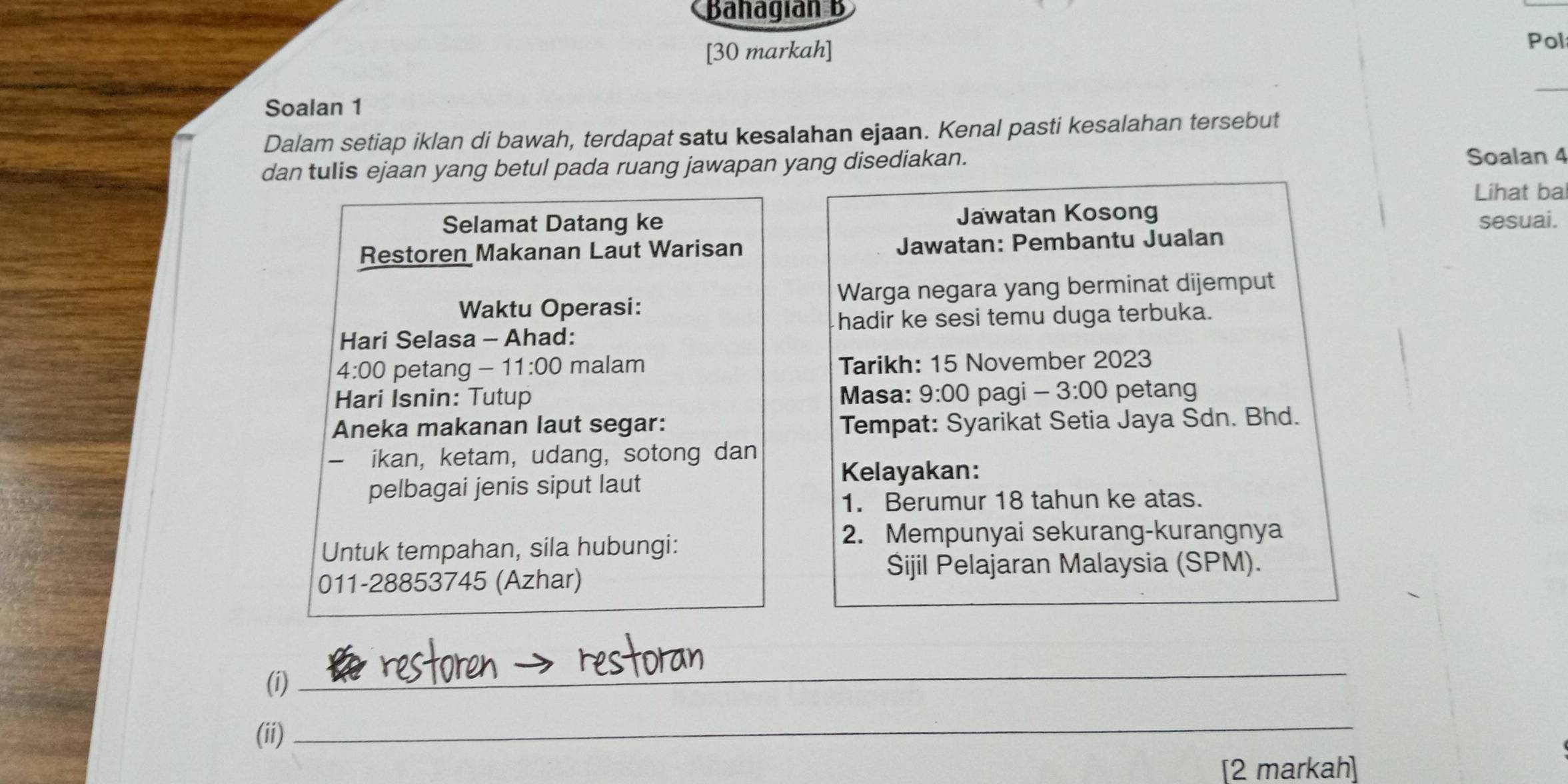 Bahagían B 
[30 markah] 
Pol 
_ 
Soalan 1 
Dalam setiap iklan di bawah, terdapat satu kesaIahan ejaan. Kenal pasti kesalahan tersebut 
dan tulis ejaan yang betul pada ruang jawapan yang disediakan. 
Soalan 4 
Lihat bal 
Selamat Datang ke Jawatan Kosong sesuai. 
Restoren Makanan Laut Warisan Jawatan: Pembantu Jualan 
Waktu Operasi: Warga negara yang berminat dijemput 
hadir ke sesi temu duga terbuka. 
Hari Selasa - Ahad:
4· 00 petang - 1 1:00 malam Tarikh: 15 November 2023 
Hari Isnin: Tutup Masa: 9:00 pagi 3:00 petang 
Aneka makanan laut segar: Tempat: Syarikat Setia Jaya Sdn. Bhd. 
- ikan, ketam, udang, sotong dan 
pelbagai jenis siput laut 
Kelayakan: 
1. Berumur 18 tahun ke atas. 
Untuk tempahan, sila hubungi: 
2. Mempunyai sekurang-kurangnya 
011-28853745 (Azhar) 
Sijil Pelajaran Malaysia (SPM). 
(i) 
_ 
(ii) 
_ 
[2 markah]