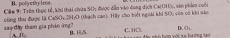 B. polyethylene.
Câu 9: Trên thực tế, khí thải chứa SO_2 được dẫn vào dung dịch Ca(OH)_2 , sản phẩm cuối
cùng thu được là CaSO_4.2H_2O (thạch cao). Hãy cho biết ngoài khí SO_2 còn có khí nào
say dây tham gia phản ứng?
A. H_2.
B. H_2S. C. HCl. D. O_2. 
a u đ y phù hợp với x u hướng tạo