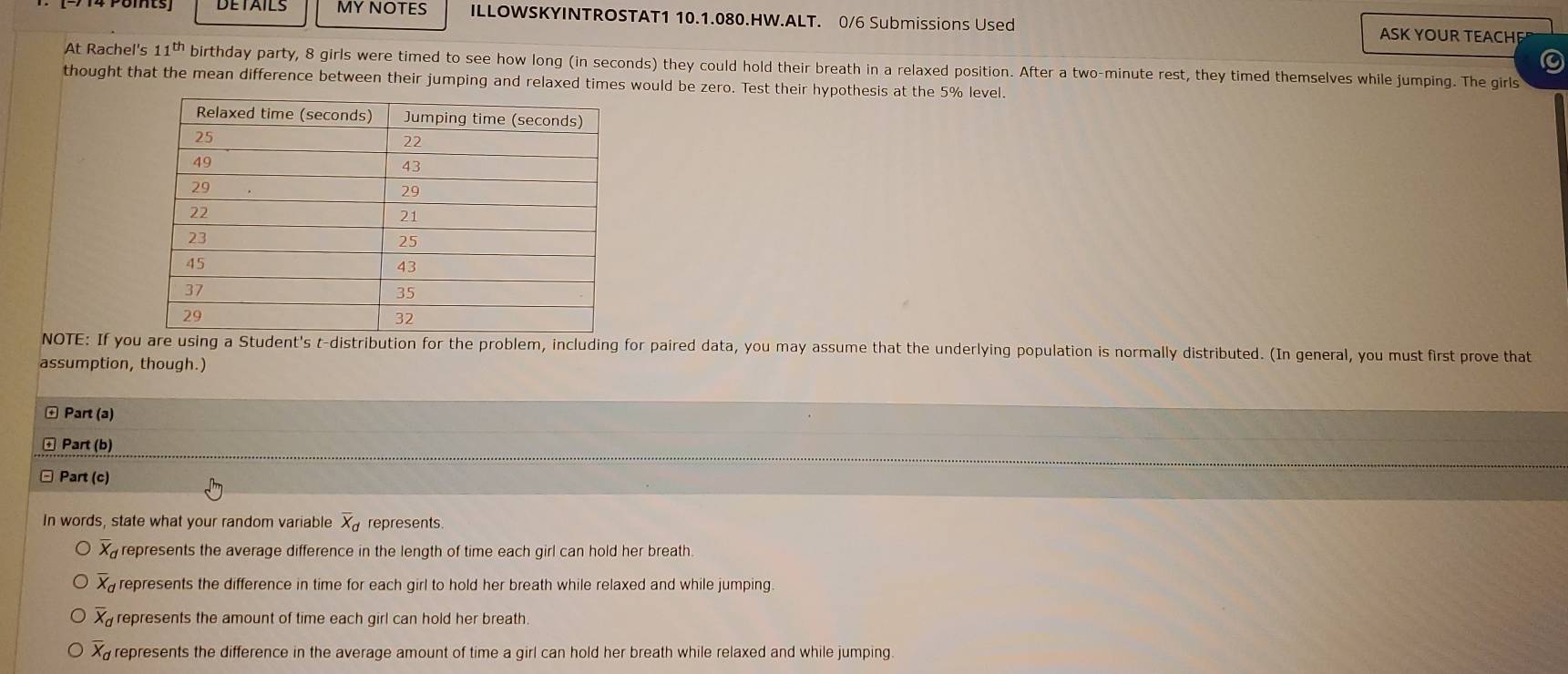 MY NOTES ILLOWSKYINTROSTAT1 10.1.080.HW.ALT. 0/6 Submissions Used ASK YOUR TEACHE
At Rachel's 11^(th) birthday party, 8 girls were timed to see how long (in seconds) they could hold their breath in a relaxed position. After a two-minute rest, they timed themselves while jumping. The girls
thought that the mean difference between their jumping and relaxed times would be zero. Test their hypothesis at the 5% level.
NOTE: If you are using a Student's t-distribution for the problem, including for paired data, you may assume that the underlying population is normally distributed. (In general, you must first prove that
assumption, though.)
+ Part (a)
Part (b)
Part (c)
In words, state what your random variable overline X_d represents
overline X_d represents the average difference in the length of time each girl can hold her breath.
overline X_d represents the difference in time for each girl to hold her breath while relaxed and while jumping.
overline x_a represents the amount of time each girl can hold her breath.
overline X_d represents the difference in the average amount of time a girl can hold her breath while relaxed and while jumping