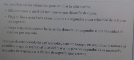 Un científico usa un submarino para estudiar la vida marina. 
Ella comienza al nivel del mar, que es una elevación de o pies. 
Viaja en línea recta hacia abajo durante 112 segundos a una velocidad de 0,8 pies 
por segundo. 
Luego viaja directamente hacia arriba durante 120 segundos a una velocidad de
0,6 pies por segundo. 
Después de este período de 232 segundos, ¿cuánto tiempo, en segundos, le tomará al 
científico viajar de regreso al nivel del mar a 3.5 pies por segundo? Si es necesario, 
redondea tu respuesta a la décima de segundo más cercana.