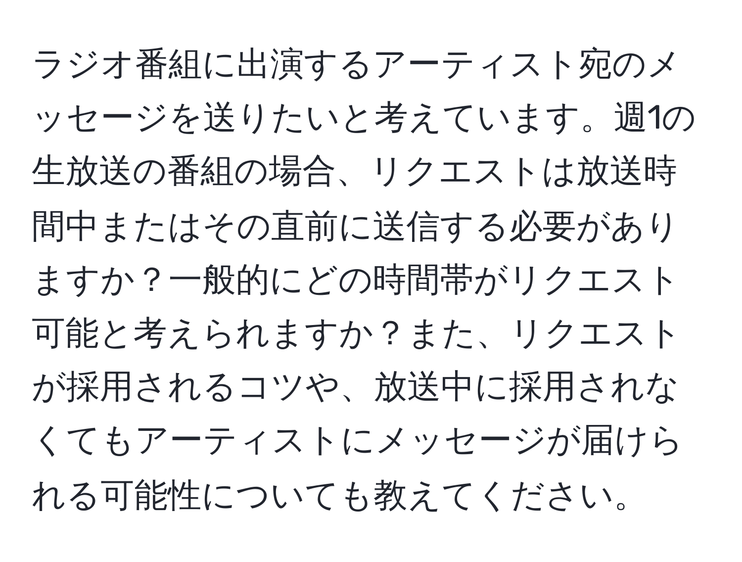 ラジオ番組に出演するアーティスト宛のメッセージを送りたいと考えています。週1の生放送の番組の場合、リクエストは放送時間中またはその直前に送信する必要がありますか？一般的にどの時間帯がリクエスト可能と考えられますか？また、リクエストが採用されるコツや、放送中に採用されなくてもアーティストにメッセージが届けられる可能性についても教えてください。