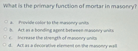 What is the primary function of mortar in masonry?
a. Provide color to the masonry units
b. Act as a bonding agent between masonry units
c. Increase the strength of masonry units
d. Act as a decorative element on the masonry wall