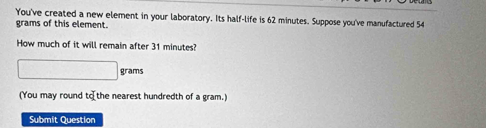 ed 
You've created a new element in your laboratory. Its half-life is 62 minutes. Suppose you've manufactured 54
grams of this element. 
How much of it will remain after 31 minutes?
□ grams
(You may round tc. the nearest hundredth of a gram.) 
Submit Question