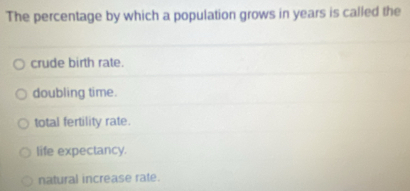 The percentage by which a population grows in years is called the
crude birth rate.
doubling time.
total fertility rate.
life expectancy.
natural increase rate.