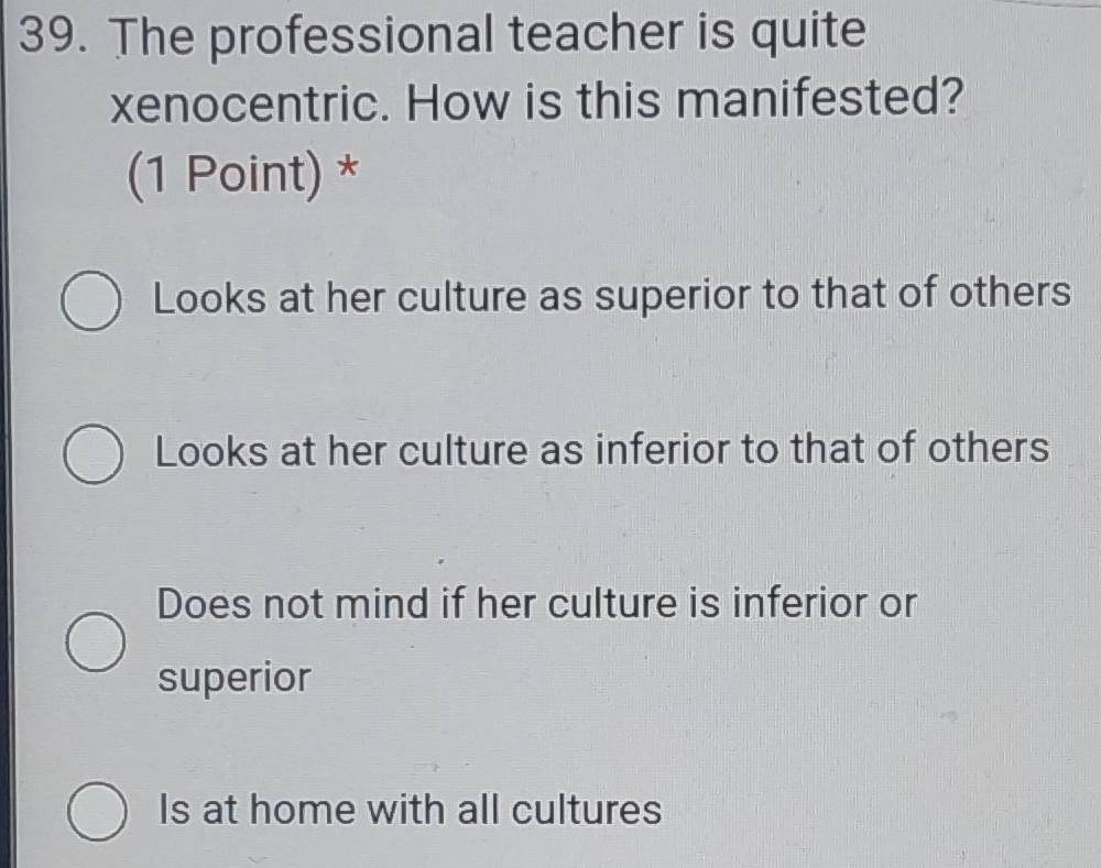 The professional teacher is quite
xenocentric. How is this manifested?
(1 Point) *
Looks at her culture as superior to that of others
Looks at her culture as inferior to that of others
Does not mind if her culture is inferior or
superior
Is at home with all cultures