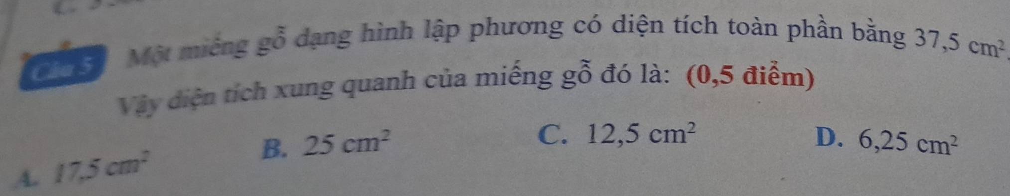 Một miêng gỗ dạng hình lập phương có diện tích toàn phần bằng 37,5cm^2
Vậy đdiện tích xung quanh của miếng gỗ đó là: (0,5 điểm)
C. 12,5cm^2 D.
A. 17.5cm^2
B. 25cm^2 6,25cm^2