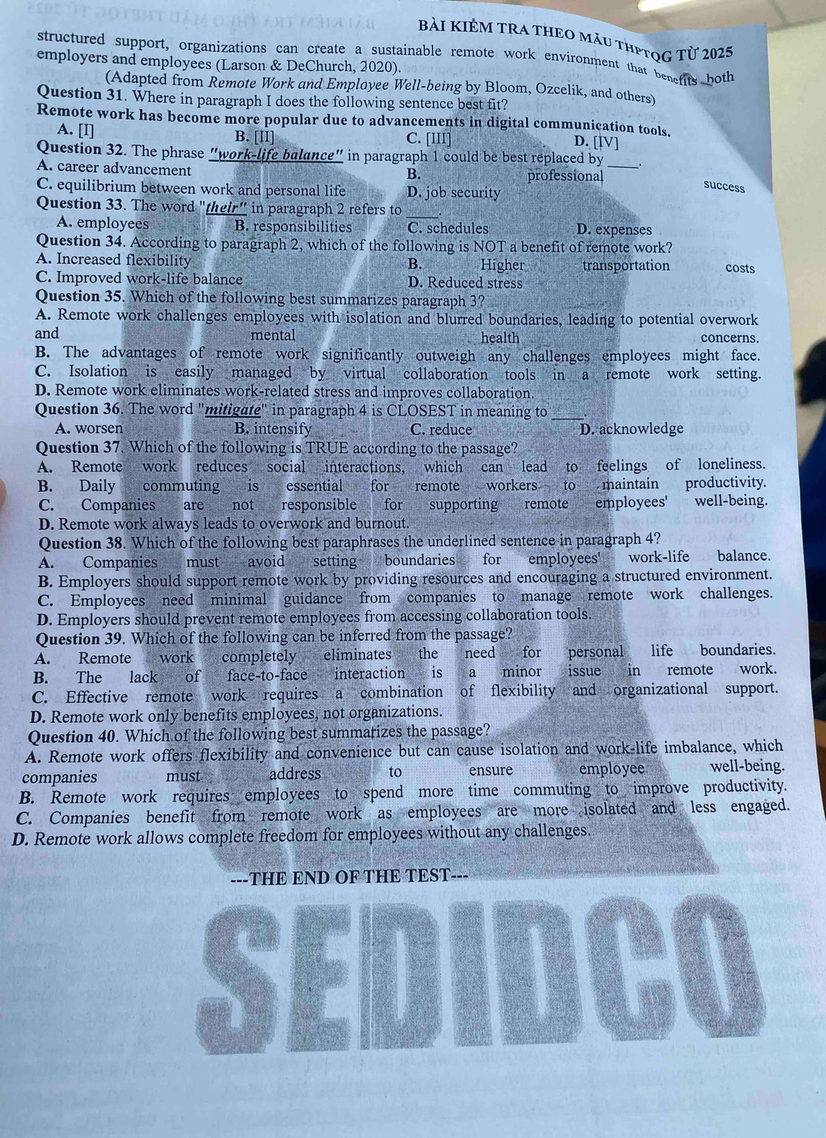 Bài KIÊM TRA thEo màu thPTọG Từ 2025
structured support, organizations can create a sustainable remote work environment that benefits both
employers and employees (Larson & DeChurch, 2020).
(Adapted from Remote Work and Employee Well-being by Bloom, Ozcelik, and others)
Question 31. Where in paragraph I does the following sentence best fit?
Remote work has become more popular due to advancements in digital communication tools.
A. [I] B. [II] C. [III]
D. [[V]
Question 32. The phrase "work-life balance" in paragraph 1 could be best replaced by_
A. career advancement professional
B.
C. equilibrium between work and personal life D. job security
success
Question 33. The word "their" in paragraph 2 refers to
A. employees B. responsibilities C. schedules D. expenses
Question 34. According to paragraph 2, which of the following is NOT a benefit of remote work?
B.
A. Increased flexibility Higher transportation costs
C. Improved work-life balance D. Reduced stress
Question 35. Which of the following best summarizes paragraph 3?
A. Remote work challenges employees with isolation and blurred boundaries, leading to potential overwork
and mental health concerns.
B. The advantages of remote work significantly outweigh any challenges employees might face.
C. Isolation is easily managed by virtual collaboration tools in a remote work setting.
D. Remote work eliminates work-related stress and improves collaboration.
Question 36. The word "mitigate" in paragraph 4 is CLOSEST in meaning to_
A. worsen B. intensify C. reduce D. acknowledge
Question 37. Which of the following is TRUE according to the passage?
A. Remote work reduces social interactions, which can lead to feelings of loneliness.
B. Daily commuting is essential for remote workers to maintain productivity.
C. Companies are not responsible for supporting remote employees' well-being.
D. Remote work always leads to overwork and burnout.
Question 38. Which of the following best paraphrases the underlined sentence in paragraph 4?
A. Companies must avoid setting boundaries for employees' work-life balance.
B. Employers should support remote work by providing resources and encouraging a structured environment.
C. Employees need minimal guidance from companies to manage remote work challenges.
D. Employers should prevent remote employees from accessing collaboration tools.
Question 39. Which of the following can be inferred from the passage?
A. Remote work completely eliminates the need for personal life boundaries.
B. The lack of face-to-face interaction is a minor issue in remote work.
C. Effective remote work requires a combination of flexibility and organizational support.
D. Remote work only benefits employees, not organizations.
Question 40. Which of the following best summarizes the passage?
A. Remote work offers flexibility and convenience but can cause isolation and work-life imbalance, which
companies must address to ensure employee well-being.
B. Remote work requires employees to spend more time commuting to improve productivity.
C. Companies benefit from remote work as employees are more isolated and less engaged.
D. Remote work allows complete freedom for employees without any challenges.
---THE END OF THE TEST
SEDIDCO
