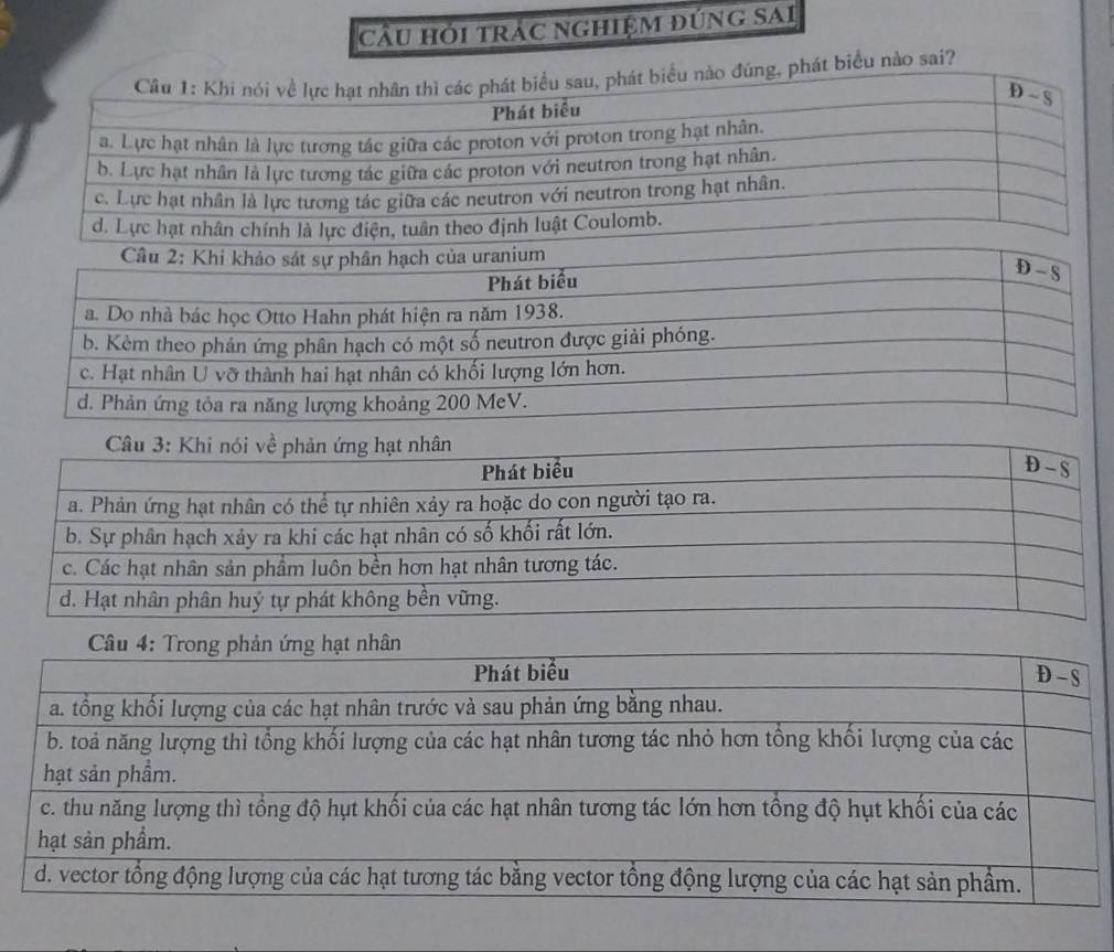 cầu hới trác nghiệm đúng sAi
Câu 1: Khi nói về lực hạt nhân thì các phát biểu sau, phát biểu nào đúng, phát biểu nào sai?
D ~ S
Phát biểu
a. Lực hạt nhân là lực tương tác giữa các proton với proton trong hạt nhân.
b. Lực hạt nhân là lực tương tác giữa các proton với neutron trong hạt nhân.
c. Lực hạt nhân là lực tương tác giữa các neutron với neutron trong hạt nhân.
d. Lực hạt nhân chính là lực điện, tuân theo định luật Coulomb.
Câu 2: Khi khảo sát sự phân hạch của uranium
Phát biểu
D - S