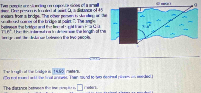 Two people are standing on opposite sides of a small
river. One person is located at point Q, a distance of 45
meters from a bridge. The other person is standing on the
southeast corner of the bridge at point P. The angle
between the bridge and the line of sight from P to Q is
71.6°. Use this information to determine the length of the
bridge and the distance between the two people.
The length of the bridge is 14.96 meters.
(Do not round until the final answer. Then round to two decimal places as needed.)
The distance between the two people is □ meters.