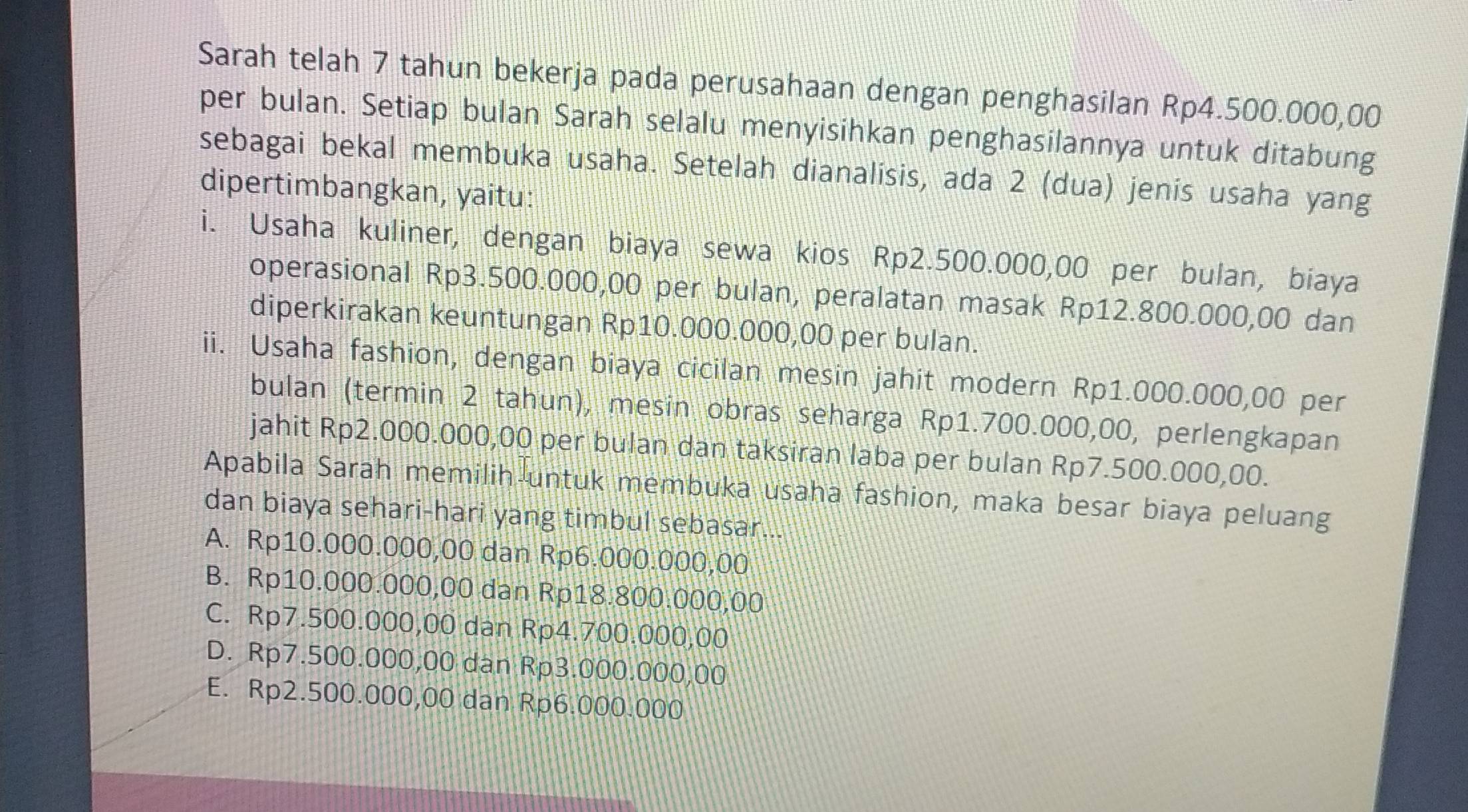 Sarah telah 7 tahun bekerja pada perusahaan dengan penghasilan Rp4.500.000,00
per bulan. Setiap bulan Sarah selalu menyisihkan penghasilannya untuk ditabung
sebagai bekal membuka usaha. Setelah dianalisis, ada 2 (dua) jenís usaha yang
dipertimbangkan, yaitu:
i. Usaha kuliner, dengan biaya sewa kios Rp2.500.000,00 per bulan, biaya
operasional Rp3.500.000,00 per bulan, peralatan masak Rp12.800.000,00 dan
diperkirakan keuntungan Rp10.000.000,00 per bulan.
ii. Usaha fashion, dengan biaya cicilan mesin jahit modern Rp1.000.000,00 per
bulan (termin 2 tahun), mesin obras seharga Rp1.700.000,00, perlengkapan
jahit Rp2.000.000,00 per bulan dan taksiran laba per bulan Rp7.500.000,00.
Apabila Sarah memilih untuk membuka usaha fashion, maka besar biaya peluang
dan biaya sehari-hari yang timbul sebasar...
A. Rp10.000.000,00 dan Rp6.000.000,00
B. Rp10.000.000,00 dan Rp18.800.000,00
C. Rp7.500.000,00 dan Rp4.700.000,00
D. Rp7.500.000,00 dan Rp3.000.000,00
E. Rp2.500.000,00 dan Rp6.000.000