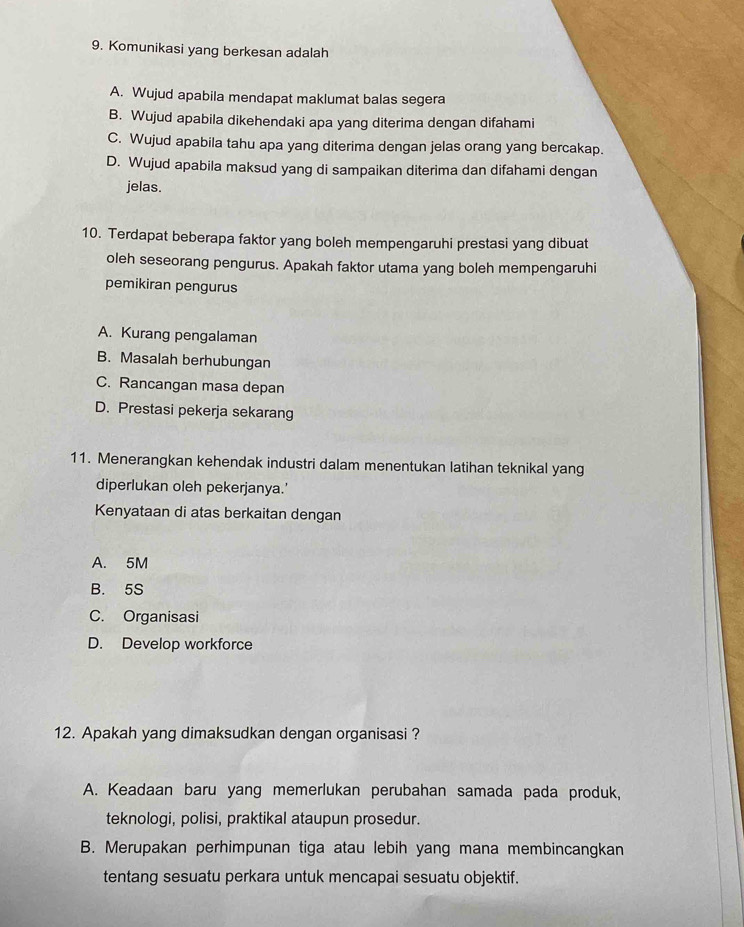 Komunikasi yang berkesan adalah
A. Wujud apabila mendapat maklumat balas segera
B. Wujud apabila dikehendaki apa yang diterima dengan difahami
C. Wujud apabila tahu apa yang diterima dengan jelas orang yang bercakap.
D. Wujud apabila maksud yang di sampaikan diterima dan difahami dengan
jelas.
10. Terdapat beberapa faktor yang boleh mempengaruhi prestasi yang dibuat
oleh seseorang pengurus. Apakah faktor utama yang boleh mempengaruhi
pemikiran pengurus
A. Kurang pengalaman
B. Masalah berhubungan
C. Rancangan masa depan
D. Prestasi pekerja sekarang
11. Menerangkan kehendak industri dalam menentukan latihan teknikal yang
diperlukan oleh pekerjanya.'
Kenyataan di atas berkaitan dengan
A. 5M
B. 5S
C. Organisasi
D. Develop workforce
12. Apakah yang dimaksudkan dengan organisasi ?
A. Keadaan baru yang memerlukan perubahan samada pada produk,
teknologi, polisi, praktikal ataupun prosedur.
B. Merupakan perhimpunan tiga atau lebih yang mana membincangkan
tentang sesuatu perkara untuk mencapai sesuatu objektif.