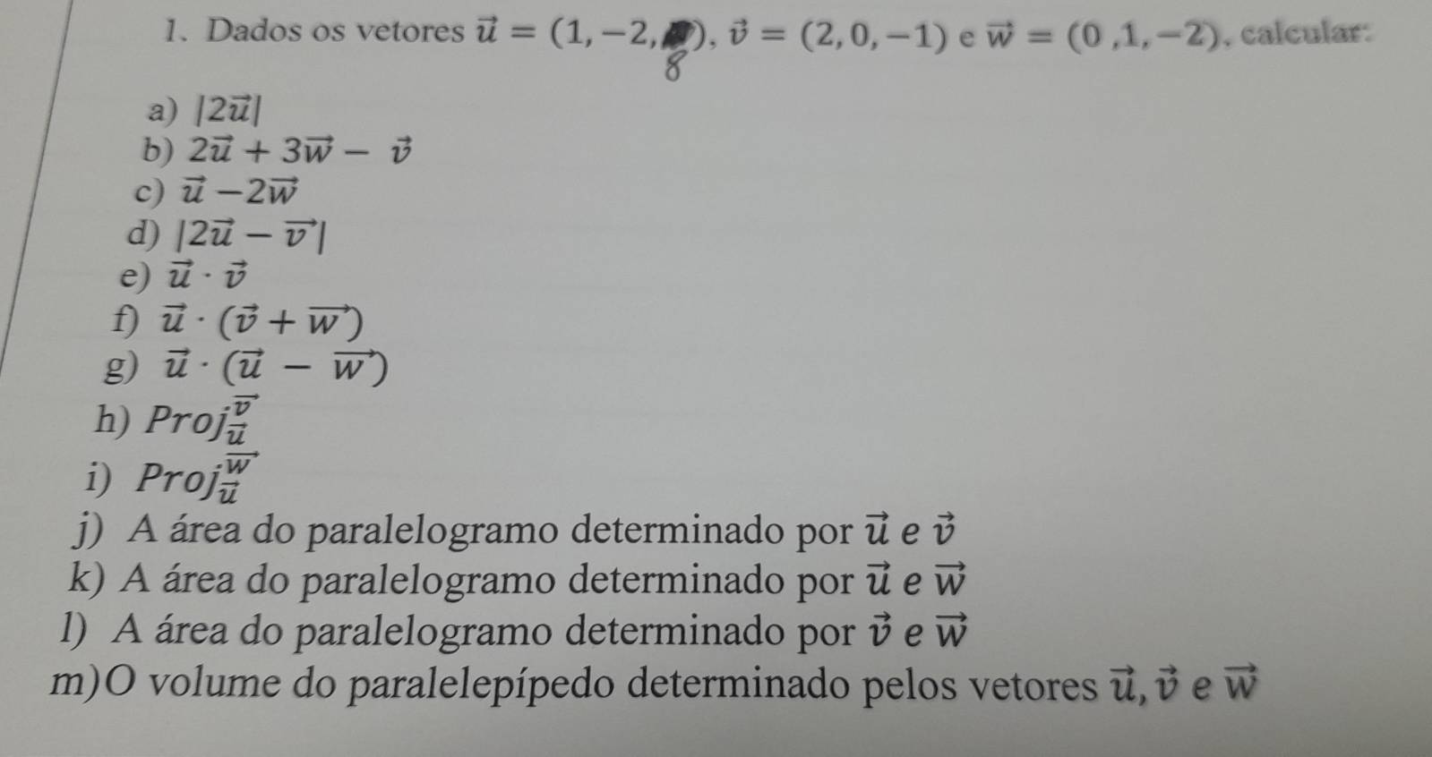 Dados os vetores vector u=(1,-2,□ ), vector v=(2,0,-1) e vector w=(0,1,-2) , calcular 
a) |2vector u|
b) 2vector u+3vector w-vector v
c) vector u-2vector w
d) |2vector u-vector v|
e) vector u· vector v
f) vector u· (vector v+vector w)
g) vector u· (vector u-vector w)
h) Proj frac overline vu
i) Proj overleftrightarrow frac wu
j) A área do paralelogramo determinado por vector u e vector v
k) A área do paralelogramo determinado por vector u e vector W
l) A área do paralelogramo determinado por vector v e vector W
m)O volume do paralelepípedo determinado pelos vetores vector u, vector v e vector W