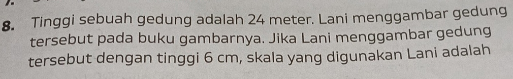 Tinggi sebuah gedung adalah 24 meter. Lani menggambar gedung 
tersebut pada buku gambarnya. Jika Lani menggambar gedung 
tersebut dengan tinggi 6 cm, skala yang digunakan Lani adalah