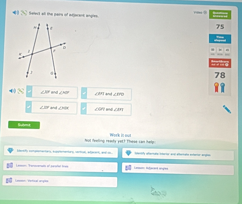 Select all the pairs of adjacent angles. Video Ⓕ Questions
answered
75
elapsed Time
00 4 45
bac
SmartScore
out of 100 Ω
78
82
D ∠ JIF and ∠ HIF ∠ EFI and ∠ EFD
∠ JIF and ∠ HIK ∠ GFI and ∠ EFI
Submit
Work it out
Not feeling ready yet? These can help:
Identify complementary, supplementary, vertical, adjacent, and co... Identify alternate interior and alternate exterior angles
Lesson: Transversals of parallel lines Lesson: Adjacent angles
Lesson: Vertical angles