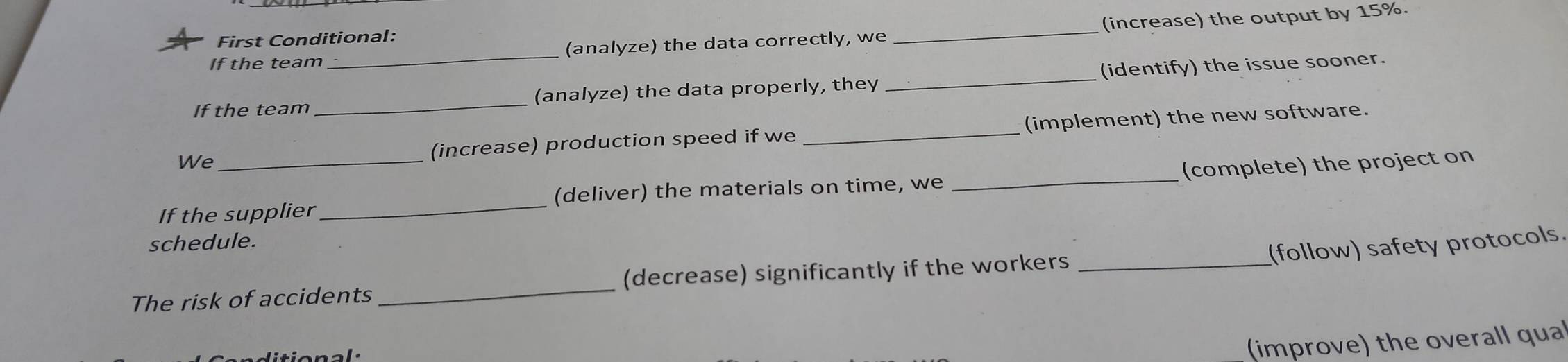 If the team _(analyze) the data correctly, we _(increase) the output by 15%. 
First Conditional: 
If the team _(analyze) the data properly, they _(identify) the issue sooner. 
We (increase) production speed if we _(implement) the new software. 
If the supplier _(deliver) the materials on time, we _(complete) the project on 
schedule. 
(follow) safety protocols. 
The risk of accidents _(decrease) significantly if the workers_ 
(improve) the overall qual