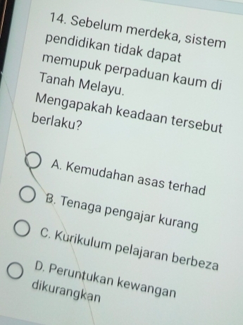 Sebelum merdeka, sistem
pendidikan tidak dapat
memupuk perpaduan kaum di
Tanah Melayu.
Mengapakah keadaan tersebut
berlaku?
A. Kemudahan asas terhad
B. Tenaga pengajar kurang
C. Kùrikulum pelajaran berbeza
D. Peruntukan kewangan
dikurangkan