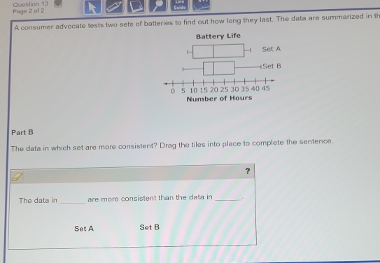 Line 
Page 2 of 2 Guide 
A consumer advocate tests two sets of batteries to find out how long they last. The data are summarized in th 
Battery Life 
Num 
Part B 
The data in which set are more consistent? Drag the tiles into place to complete the sentence. 
？ 
_ 
The data in are more consistent than the data in _. 
Set A Set B