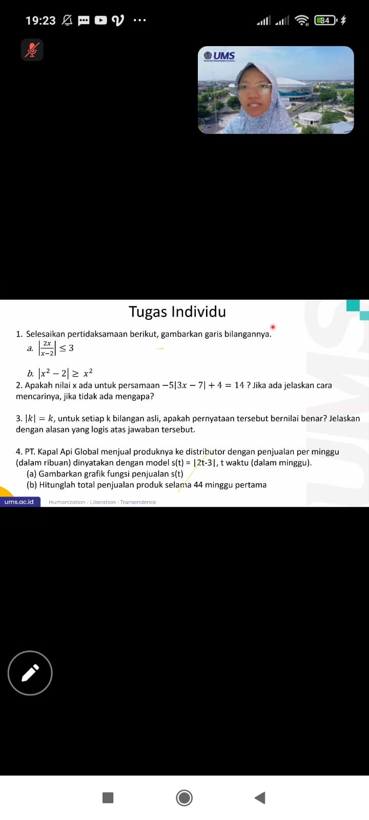 19:23 ∅ ロ ロ V · 
Tugas Individu 
1. Selesaikan pertidaksamaan berikut, gambarkan garis bilangannya.
| 2x/x-2 |≤ 3
b. |x^2-2|≥ x^2
2. Apakah nilai x ada untuk persamaan -5|3x-7|+4=14? Jika ada jelaskan cara 
mencarinya, jika tidak ada mengapa?.|k|=k , untuk setiap k bilangan asli, apakah pernyataan tersebut bernilai benar? Jelaskan 
dengan alasan yang logis atas jawaban tersebut. 
4. PT. Kapal Api Global menjual produknya ke distributor dengan penjualan per minggu 
(dalam ribuan) dinyatakan dengan model s(t)=|2t-3| , t waktu (dalam minggu). 
(a) Gambarkan grafik fungsi penjualan s(t) 
(b) Hitunglah total penjualan produk selama 44 minggu pertama 
ums.ac.id