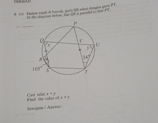 TERHAD
6 (a) Dalam rajah di bawah, garis QS selari dengan garis PT.
In the diagram below, line QS is parallel to line PT.
Cari nilai x+y
Find the value of x+y
Jawapan / Answer :