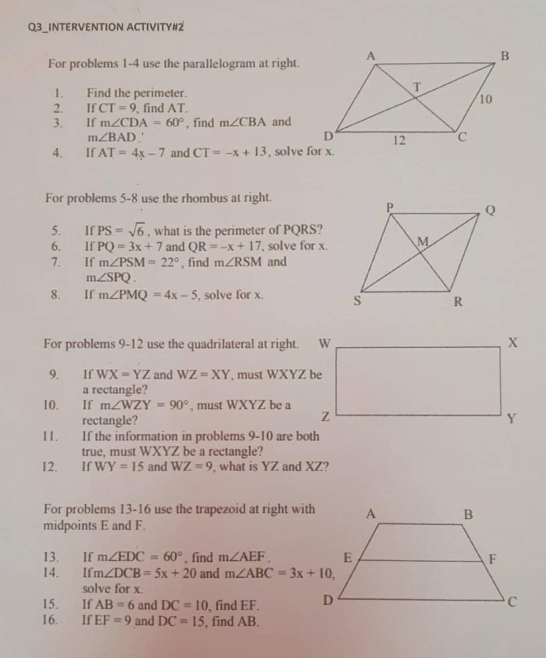 Q3_INTERVENTION ACTIVITY#2 
For problems 1-4 use the parallelogram at right. 
1. Find the perimeter. 
2. IfCT=9 , find AT. 
3. €£If m∠ CDA=60° , find m∠ CBA and
m∠ BAD
4. €£If AT=4x-7 and CT=-x+13 , solve for x. 
For problems 5-8 use the rhombus at right. 
5. If PS=sqrt(6) , what is the perimeter of PQRS? 
6. If PQ=3x+7 and QR=-x+17 , solve for x. 
7. If m∠ PSM=22° , find m∠ RSM and
m∠ SPQ. 
8. If m∠ PMQ=4x-5 , solve for x. 
For problems 9-12 use the quadrilateral at right. 
9. £If WX=YZ and WZ=XY , must WXYZ be 
a rectangle? 
10. If m∠ WZY=90° , must WXYZ be a 
rectangle? 
11. If the information in problems 9-10 are both 
true, must WXYZ be a rectangle? 
12. If WY=15 and WZ=9 , what is YZ and XZ? 
For problems 13-16 use the trapezoid at right with 
midpoints E and F. 
13. If m∠ EDC=60° , find m∠ AEF. 
14. If m∠ DCB=5x+20 and m∠ ABC=3x+10, 
solve for x. 
15. If AB=6 and DC=10 , find EF. 
16. If EF=9 and DC=15 , find AB.