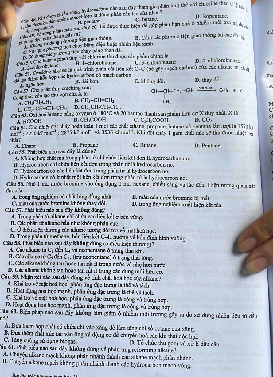 Khi được chiếu sáng, hydrocarbon nào sau đây tham gia phản ứng thế với chlorine theo tỉ lệ mol 1:
D. isopentane.
1, thu được ba dẫn xuất monochloro là đồng phân cầu tạo của nhau?
B. pentane. C. butane.
A. neopentane.
Cầu 49. Phương pháo nào sau đây có thể được thực hiện để góp phần hạn chế ô nhiễm môi trường do các
phương tiện giao thông gây ra?
A. Không sử dụng phương tiện giao thông. B. Cấm các phương tiện giao thông tại các đô thị C
C. Sử dụng phương tiện chạy bằng điện hoặc nhiên liệu xanh.
D. Sử dụng các phương tiện chạy bằng than đá.
Câu 50. Cho butane phản ứng với chlorine thu được sản phẩm chính là
B. 1-chlorobutane. C. 3-chlorobutane. D. 4-cholorobutane. C
A. 2-chlorobutane.
Câu 51. Cracking alkane là quá trình phân cắt liên kết C-C C (bè gãy mạch carbon) của các alkane mạch dài
để tạo thành hỗn hợp các hydrocarbon có mạch carbon
Á. ngắn hơn.
B. dài hơn. C. không đổi. D. thay đổi.
mạ
Câu 52. Chọ phản ứng cracking sau:
CH_3-CH-CH_2-CH_3xrightarrow 500°C.H_6+x
alk
Công thức cấu tạo thu gọn của * 1a
A. CH_3CH_2CH_3. B. CH_3-CH=CH_2.
CH_3
C. CH_3-CH=CH-CH_3. D. CH_3CH_2CH_2CH_3.
M
C
Câu 53. Oxi hoá butane bằng oxygen ở 180°C và 70 bar tạo thành sản phẩm hữu cơ X duy nhất. X là cl
A. HCOOH B. CH₃COOH. C. C_2H_5COOH. D. CO_2.
Câu 54. Cho nhiệt đốt cháy hoàn toàn 1 mol các chất ethane, propane, butane và pentane lần lượt là 1570 kJ C
mol^(-1);2220kJmol^(-1);2875kJmol^(-1) và 3536kJmol^(-1). Khi đốt cháy 1 gam chất nào sẽ thu được nhiệt lớn k
nhất?
t
A. Ethane. B. Propane C. Butane. D. Pentane.
Câu 55. Phát biểu nào sau đây là đúng?
A. Những hợp chất mà trong phân tử chỉ chứa liên kết đơn là hydrocarbon no.
B. Hydrocarbon chỉ chứa liên kết đơn trong phân tử là hydrocarbon no.
C. Hydrocarbon có các liên kết đơn trong phân tử là hydrocarbon no.
D. Hydrocarbon có ít nhất một liên kết đơn trong phân tử là hydrocarbon no.
Câu 56. Nhỏ 1 mL nước bromine vào ống đựng 1 mL hexane, chiếu sáng và lắc đều. Hiện tượng quan sát
được là
A. trong ống nghiệm có chất lỏng đồng nhất.  B. màu của nước bromine bị mất.
C. màu của nước bromine không thay đổi.  D. trong ống nghiệm xuất hiện kết tủa.
Câu 57. Phát biểu nào sau đây không đúng?
A. Trong phân tử alkane chỉ chứa các liên kết σ bền vững.
B. Các phân tử alkane hầu như không phân cực.
C. Ở điều kiện thường các alkane tương đối trơ về mặt hoá học.
D. Trong phân tử methane, bốn liên kết C-H hướng về bốn đỉnh hình vuông.
Câu 58. Phát biểu nào sau đây không đúng (ở điều kiện thường)?
A. Các alkane từ C_1 đến C_4 và neopentane ở trạng thái khí.
B. Các alkane từ C_5 đến C_17 (trừ neopentane) ở trạng thái lỏng.
C. Các alkane không tan hoặc tan rất ít trong nước và nhẹ hơn nước.
D. Các alkane không tan hoặc tan rất ít trong các dung môi hữu cơ.
Câu 59. Nhận xét nào sau đây đúng về tính chất hoá học của alkane?
A. Khá trơ về mặt hoá học, phản ứng đặc trưng là thế và tách.
B. Hoạt động hoá học mạnh, phản ứng đặc trưng là thế và tách.
C. Khá trơ về mặt hoá học, phản ứng đặc trưng là cộng và trùng hợp.
D. Hoạt động hoá học mạnh, phản ứng đặc trưng là cộng và trùng hợp.
Câu 60. Biện pháp nào sau đây không làm giảm ô nhiễm môi trường gây ra do sử dụng nhiên liệu từ dầu
nỏ?
A. Đưa thêm hợp chất có chứa chì vào xăng để làm tăng chỉ số octane của xăng.
B. Đưa thêm chất xúc tác vào ống xả động cơ để chuyển hoá các khí thải độc hại.
C. Tăng cường sử dụng biogas. D. Tổ chức thu gom và xử lí dầu cặn.
6ầu 61. Phát biểu nào sau đây không đúng về phản ứng reforming alkane?
A. Chuyển alkane mạch không phân nhánh thành các alkane mạch phân nhánh.
B. Chuyển alkane mạch không phân nhánh thành các hydrocarbon mạch vòng.
Bi tên trắc nghiê