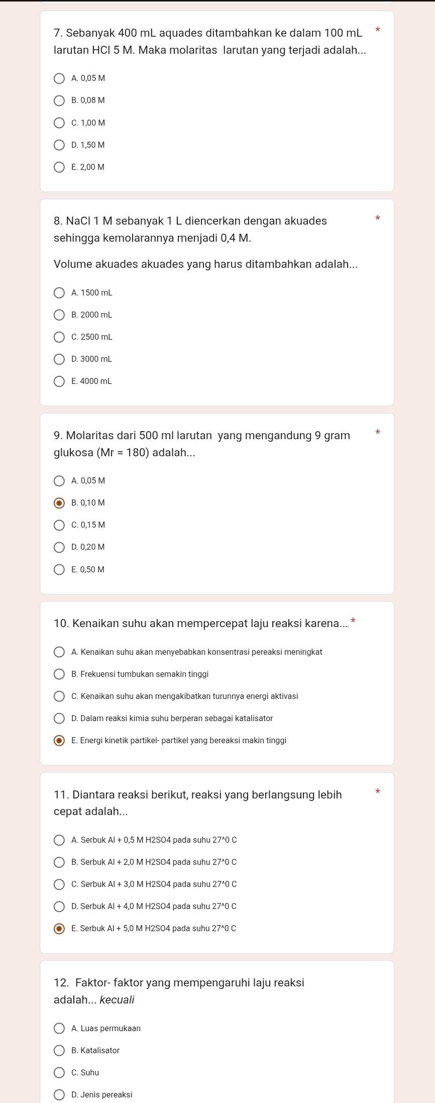 Sebanyak 400 mL aquades ditambahkan ke dalam 100 mL
larutan HCI 5 M. Maka molaritas larutan yang terjadi adalah...
A. 0,05 M
B. 0.08 M
C. 1.00 M
D. 1,50 M
E. 2,00 M
8. NaCl 1 M sebanyak 1 L diencerkan dengan akuades
sehingga kemolarannya menjadi 0,4 M.
Volume akuades akuades yang harus ditambahkan adalah...
A. 1500 mL
B. 2000 mL
C. 2500 mL
E. 4000 mL
9. Molaritas dari 500 ml larutan yang mengandung 9 gram
glukosa (Mr=180) adalah...
A. 0,05 M
B. 0,10 M
C. 0.15 M
D. 0,20 M
E. 0,50 M
10. Kenaikan suhu akan mempercepat laju reaksi karena... *
B. Frekuensi tumbukan semakin tinggi
C. Kenaikan suhu akan mengakibatkan turunnya energi aktivasi
D. Dalam reaksi kimia suhu berperan sebagai katalisator
E. Energi kinetik partikel- partikel yang bereaksi makin tinggi
11. Diantara reaksi berikut, reaksi yang berlangsung lebih
cepat adalah...
A. Serbuk Al + 0,5 M H2SO4 pada suhu 27^0 C
B. Serbuk Al + 2,0 M H2SO4 pada suhu 27^0 C
C. Serbuk Al + 3,0 M H2SO4 pada suhu 27^0 C
D. Serbuk Al + 4,0 M H2SO4 pada suhu 27^0 C
E. Serbuk 0 M H2SO4 pada suhu 27^0 C
12. Faktor- faktor yang mempengaruhi laju reaksi
adalah... kecuali
A. Luas permukaan
B. Katalisator
C. Suhu
D. Jenis pereaksi