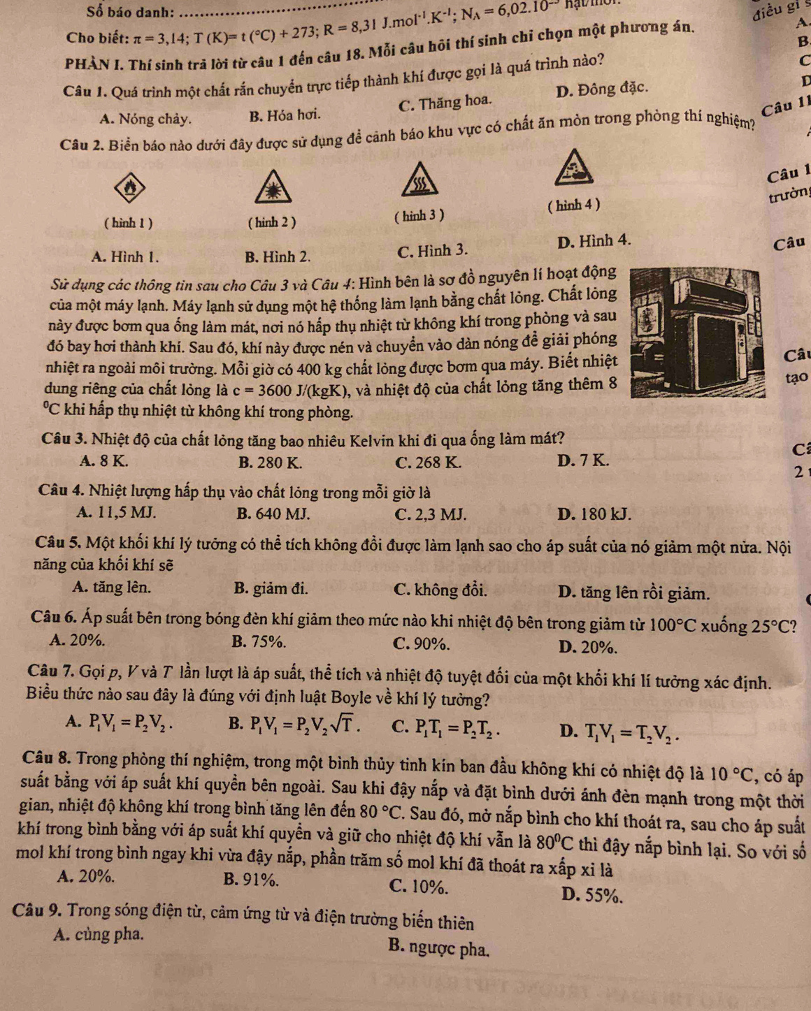 Số báo danh: điều gi §
Cho biết: π =3,14;T(K)=t(^circ C)+273;R=8,31J. _ m ol^(-1).K^(-1);N_A=6,02.10^(-3) Hạt mời
B
PHẢN I. Thí sinh trả lời từ câu 1 đến câu 18. Mỗi câu hôi thí sinh chỉ chọn một phương án
A.
Câu 1. Quá trình một chất rắn chuyển trực tiếp thành khí được gọi là quá trình nào?
C
Câu 11
A. Nóng chảy. B. Hóa hơi. C. Thăng hoa. D. Đông đặc.
D
Câu 2. Biển báo nào dưới đây được sử dụng để cảnh báo khu vực có chất ăn mòn trong phòng thí nghiệm?
a
Câu 1
trường
( hinh 1 ) ( hinh 2 ) ( hinh 3 ) ( hinh 4 )
A. Hình 1. B. Hình 2. C. Hình 3. D. Hình 4.
Câu
Sử dụng các thông tin sau cho Câu 3 và Câu 4: Hình bên là sơ đồ nguyên lí hoạt động
của một máy lạnh. Máy lạnh sử dụng một hệ thống làm lạnh bằng chất lỏng. Chất lỏng
này được bơm qua ống làm mát, nơi nó hấp thụ nhiệt từ không khí trong phòng và sau
đó bay hơi thành khí. Sau đó, khí này được nén và chuyển vào dàn nóng đễ giải phóng
nhiệt ra ngoài môi trường. Mỗi giờ có 400 kg chất lỏng được bơm qua máy. Biết nhiệtCâu
dung riêng của chất lỏng là c=3600J/(kgK) ), và nhiệt độ của chất lỏng tăng thêm 8
tạo
*C khi hấp thụ nhiệt từ không khí trong phòng.
Câu 3. Nhiệt độ của chất lỏng tăng bao nhiêu Kelvin khi đi qua ống làm mát?
C
A. 8 K. B. 280 K. C. 268 K. D. 7 K.
2
Câu 4. Nhiệt lượng hấp thụ vào chất lóng trong mỗi giờ là
A. 11,5 MJ. B. 640 MJ. C. 2,3 MJ. D. 180 kJ.
Câu 5. Một khối khí lý tưỡng có thể tích không đổi được làm lạnh sao cho áp suất của nó giảm một nửa. Nội
năng của khối khí sẽ
A. tăng lên. B. giảm đi. C. không đổi. D. tăng lên rồi giảm.
Câu 6. Áp suất bên trong bóng đèn khí giảm theo mức nào khi nhiệt độ bên trong giảm từ 100°C xuống 25°C
A. 20%. B. 75%. C. 90%. D. 20%.
Câu 7. Gọi p, V và T lần lượt là áp suất, thể tích và nhiệt độ tuyệt đối của một khối khí lí tưởng xác định.
Biều thức nào sau đây là đúng với định luật Boyle về khí lý tưởng?
A. P_1V_1=P_2V_2. B. P_1V_1=P_2V_2sqrt(T). C. P_1T_1=P_2T_2. D. T_1V_1=T_2V_2.
Câu 8. Trong phòng thí nghiệm, trong một bình thủy tinh kín ban đầu không khí có nhiệt độ là 10°C , có áp
buất bằng với áp suất khí quyền bên ngoài. Sau khi đậy nắp và đặt bình dưới ánh đèn mạnh trong một thời
gian, nhiệt độ không khí trong bình tăng lên đến 80°C. T. Sau đó, mở nắp bình cho khí thoát ra, sau cho áp suất
khí trong bình bằng với áp suất khí quyền và giữ cho nhiệt độ khí vẫn là 80^0C thì đậy nắp bình lại. So với số
mol khí trong bình ngay khi vừa đậy nắp, phần trăm số mol khí đã thoát ra xấp xi là
A. 20%. B. 91%. C. 10%. D. 55%.
Câu 9. Trong sóng điện từ, cảm ứng từ và điện trường biến thiên
A. cùng pha.
B. ngược pha.