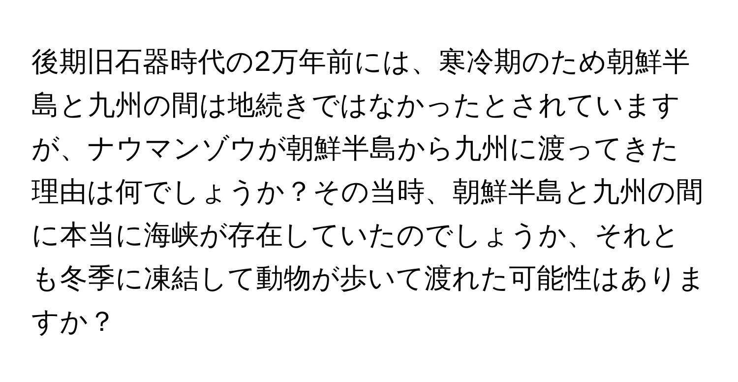 後期旧石器時代の2万年前には、寒冷期のため朝鮮半島と九州の間は地続きではなかったとされていますが、ナウマンゾウが朝鮮半島から九州に渡ってきた理由は何でしょうか？その当時、朝鮮半島と九州の間に本当に海峡が存在していたのでしょうか、それとも冬季に凍結して動物が歩いて渡れた可能性はありますか？