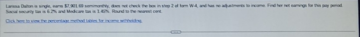 Larissa Dalton is single, ears $7,901.69 semimonthly, does not check the box in step 2 of form W-4, and has no adjustments to income. Find her net earings for this pay period 
Social security tax is 6.2% and Medicare tax is 1.45%. Round to the nearest cent. 
Click here to view the percentage method tables for income withholding.