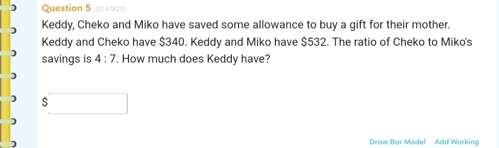 (ID 47820) 
Keddy, Cheko and Miko have saved some allowance to buy a gift for their mother. 
Keddy and Cheko have $340. Keddy and Miko have $532. The ratio of Cheko to Miko's 
savings is 4:7. How much does Keddy have?
$□
) 
Draw Bar Model Add Working